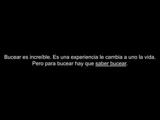 Bucear es increíble. Es una experiencia le cambia a uno la vida.
           Pero para bucear hay que saber bucear.
 