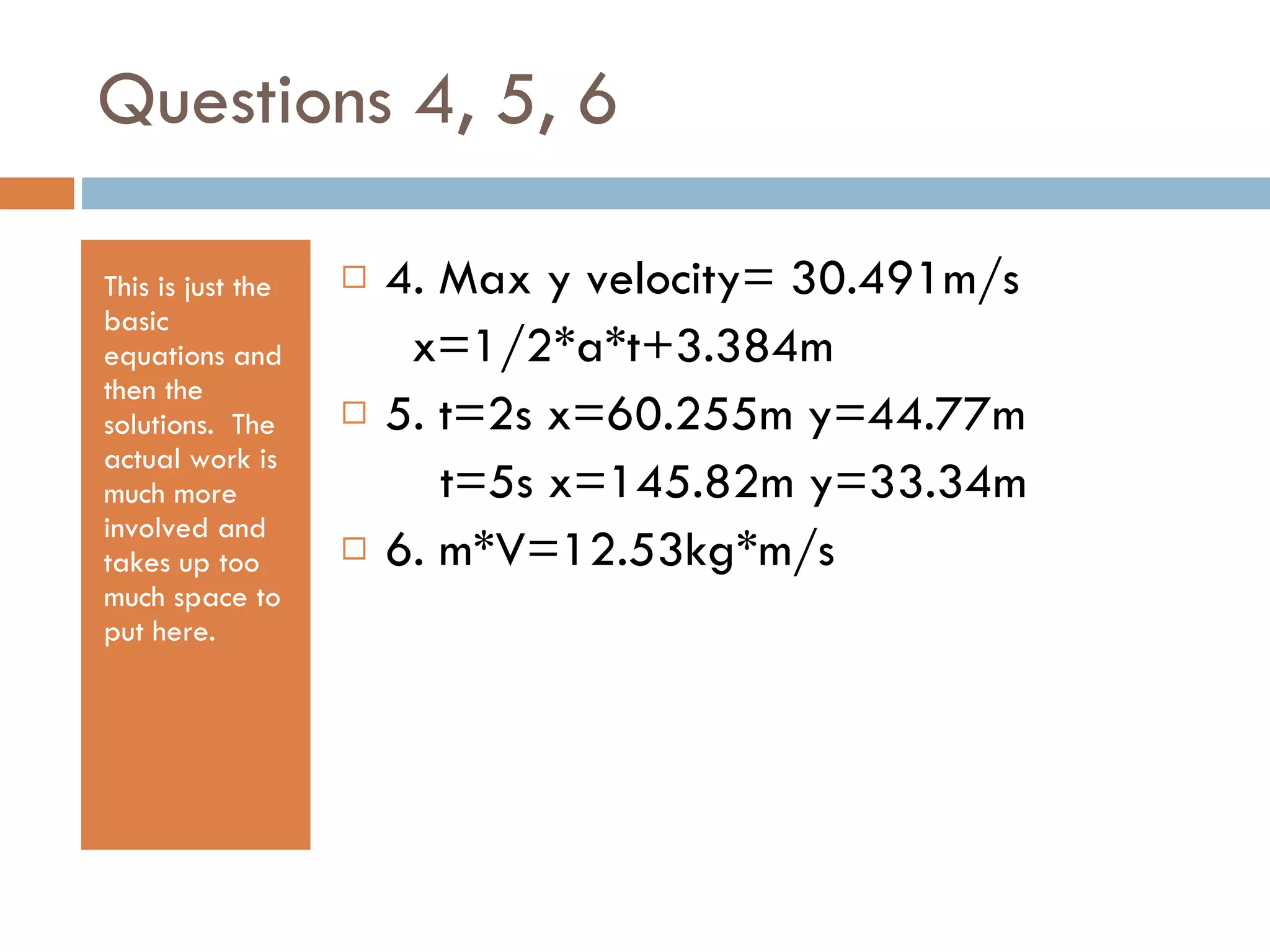 Questions 4, 5, 6 This is just the basic equations and then the solutions.  The actual work is much more involved and takes up too much space to put here. 4. Max y velocity= 30.491m/s x=1/2*a*t+3.384m 5. t=2s x=60.255m y=44.77m t=5s x=145.82m y=33.34m 6. m*V=12.53kg*m/s 