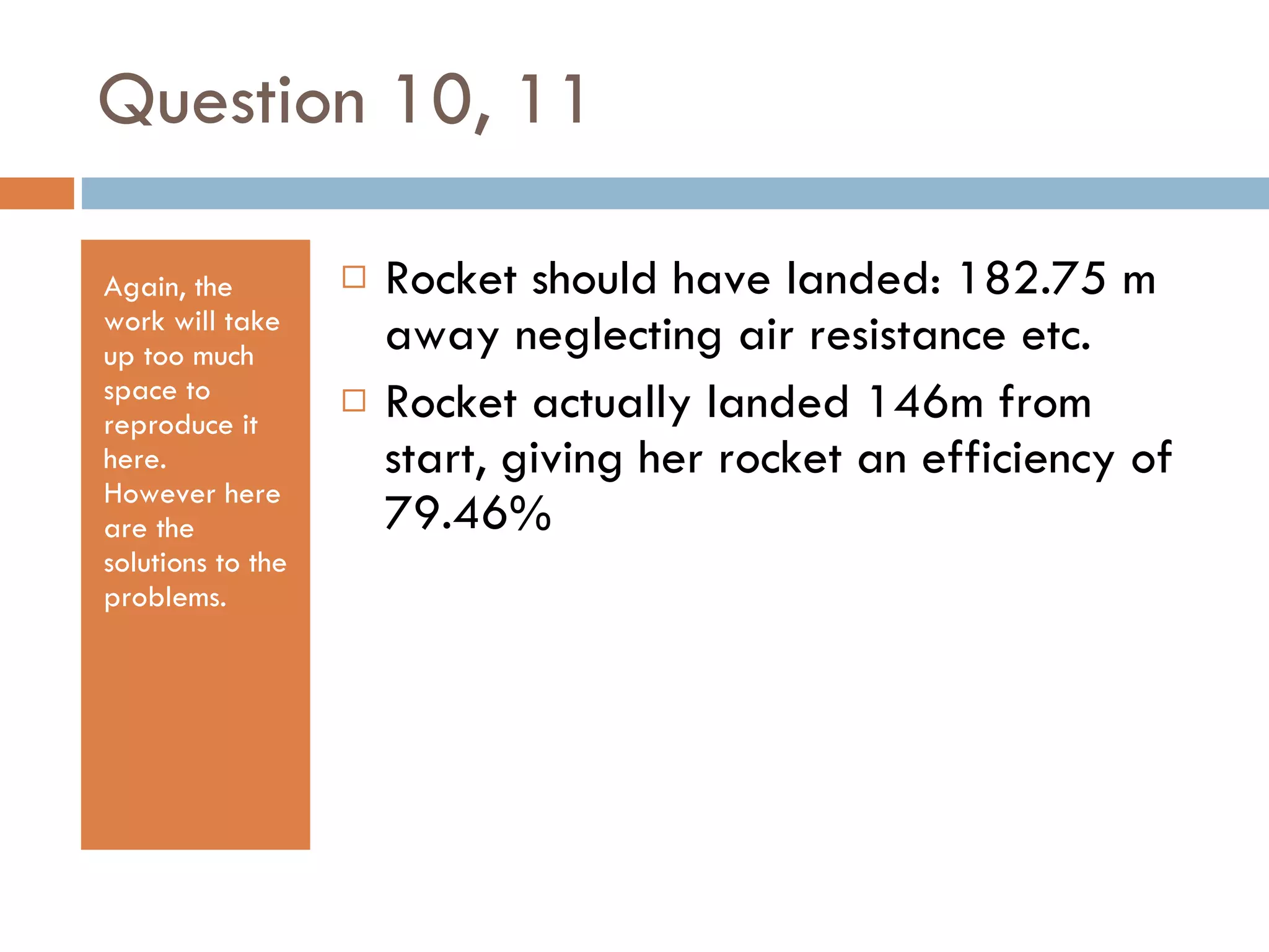 Question 10, 11 Again, the work will take up too much space to reproduce it here.  However here are the solutions to the problems. Rocket should have landed: 182.75 m away neglecting air resistance etc. Rocket actually landed 146m from start, giving her rocket an efficiency of 79.46% 