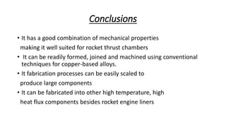 Conclusions
• It has a good combination of mechanical properties
making it well suited for rocket thrust chambers
• It can be readily formed, joined and machined using conventional
techniques for copper-based alloys.
• It fabrication processes can be easily scaled to
produce large components
• It can be fabricated into other high temperature, high
heat flux components besides rocket engine liners
 