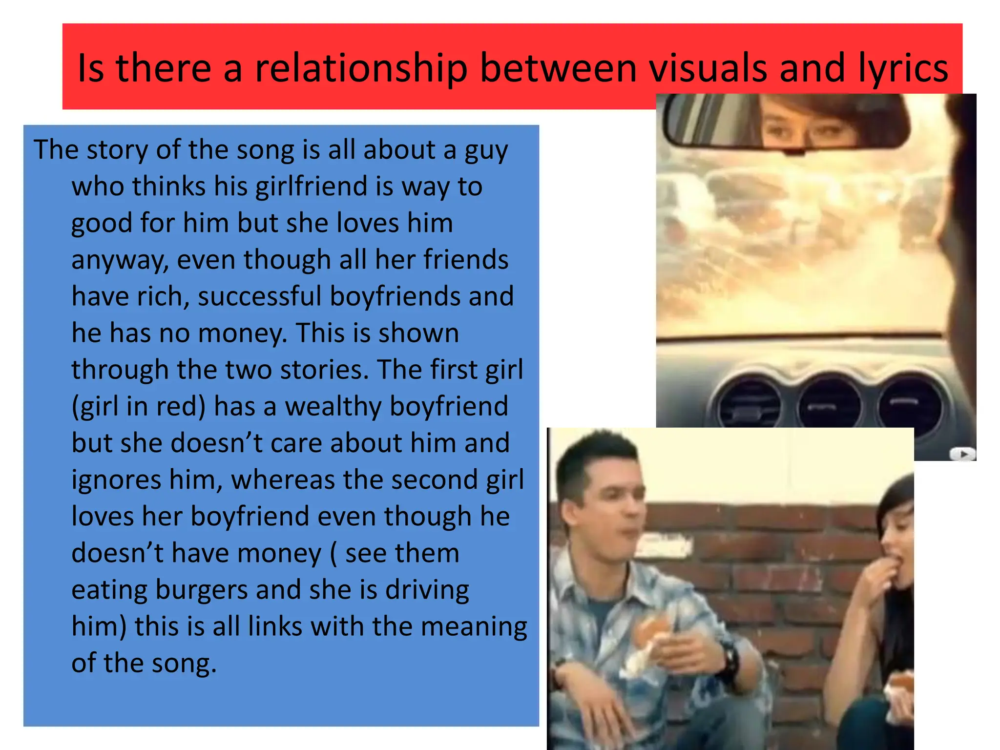 Is there a relationship between visuals and lyricsThe story of the song is all about a guy who thinks his girlfriend is way to good for him but she loves him anyway, even though all her friends have rich, successful boyfriends and he has no money. This is shown through the two stories. The first girl (girl in red) has a wealthy boyfriend but she doesn’t care about him and ignores him, whereas the second girl loves her boyfriend even though he doesn’t have money ( see them eating burgers and she is driving him) this is all links with the meaning of the song.