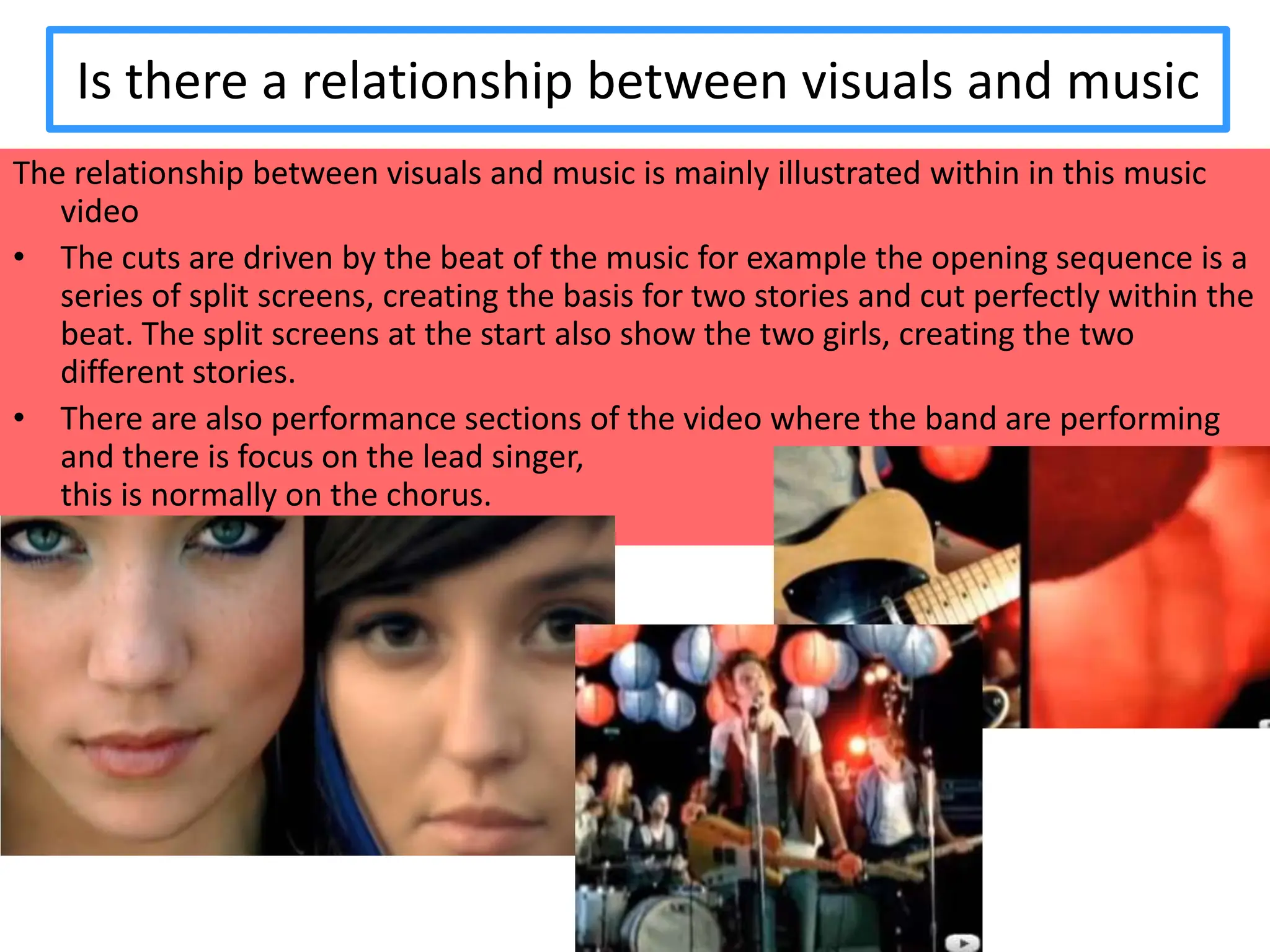 Is there a relationship between visuals and musicThe relationship between visuals and music is mainly illustrated within in this music videoThe cuts are driven by the beat of the music for example the opening sequence is a series of split screens, creating the basis for two stories and cut perfectly within the beat. The split screens at the start also show the two girls, creating the two different stories.
