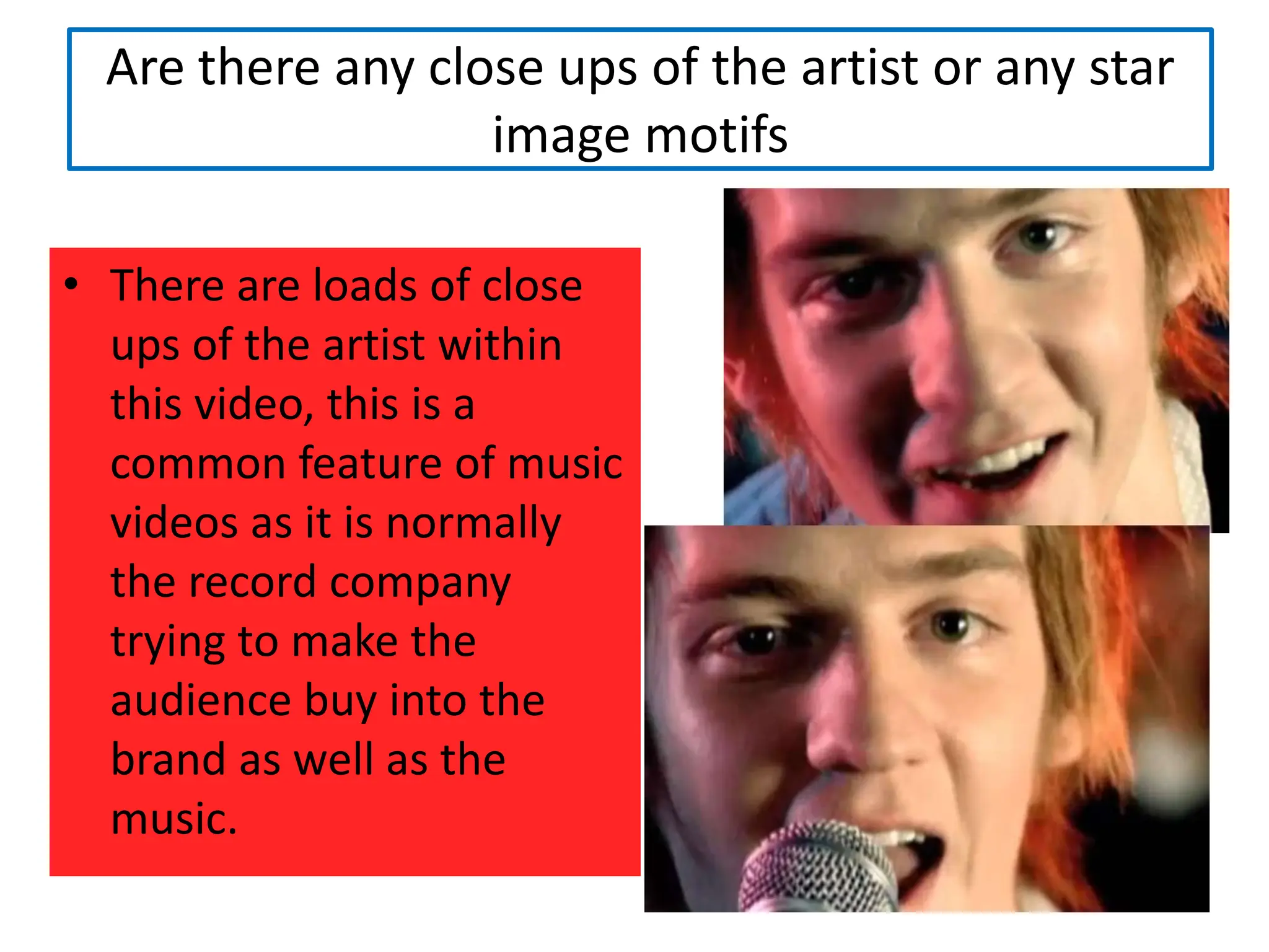 There are also performance sections of the video where the band are performing and there is focus on the lead singer,                                                                                                                 this is normally on the chorus.Are there any close ups of the artist or any star image motifsThere are loads of close ups of the artist within this video, this is a common feature of music videos as it is normally the record company trying to make the audience buy into the brand as well as the music.