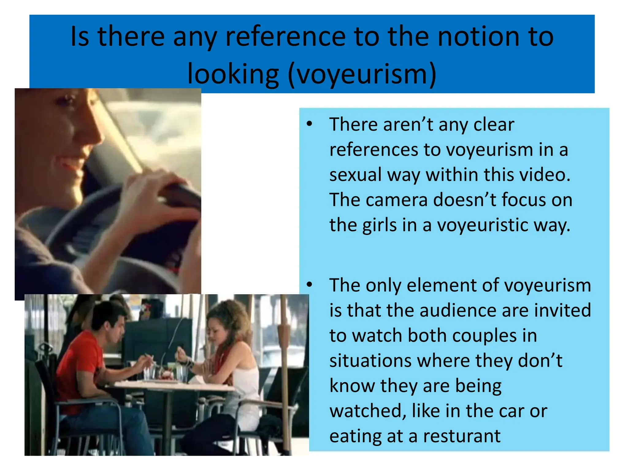 Is there any reference to the notion to looking (voyeurism)There aren’t any clear references to voyeurism in a sexual way within this video. The camera doesn’t focus on the girls in a voyeuristic way.The only element of voyeurism is that the audience are invited to watch both couples in situations where they don’t know they are being watched, like in the car or eating at a resturant