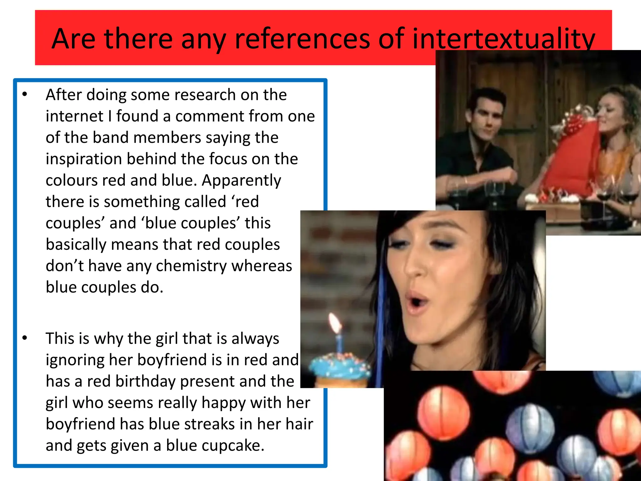 Are there any references of intertextuality After doing some research on the internet I found a comment from one of the band members saying the inspiration behind the focus on the colours red and blue. Apparently there is something called ‘red couples’ and ‘blue couples’ this basically means that red couples don’t have any chemistry whereas blue couples do.This is why the girl that is always ignoring her boyfriend is in red and has a red birthday present and the girl who seems really happy with her boyfriend has blue streaks in her hair and gets given a blue cupcake.