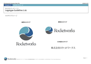 Rocketworks Company Data File                                                                                                            2008.01.25
  Chapter 4       ロゴタイプイメージ




  Logotype Guideline 2.01

  ロゴタ プイ
     イ メージ


                                縦型ロゴタイプ                                                                                        横型ロゴタイプ




                                                                                                                            日本語ロゴタイプ




                                                                                                                                          PAGE 1
                                  〒160-0023 東京都新宿区西新宿3-5-12-915 / tel 03-5429-6900 / fax 020-4665-5422 / http://www.rocketworks.co.jp
 