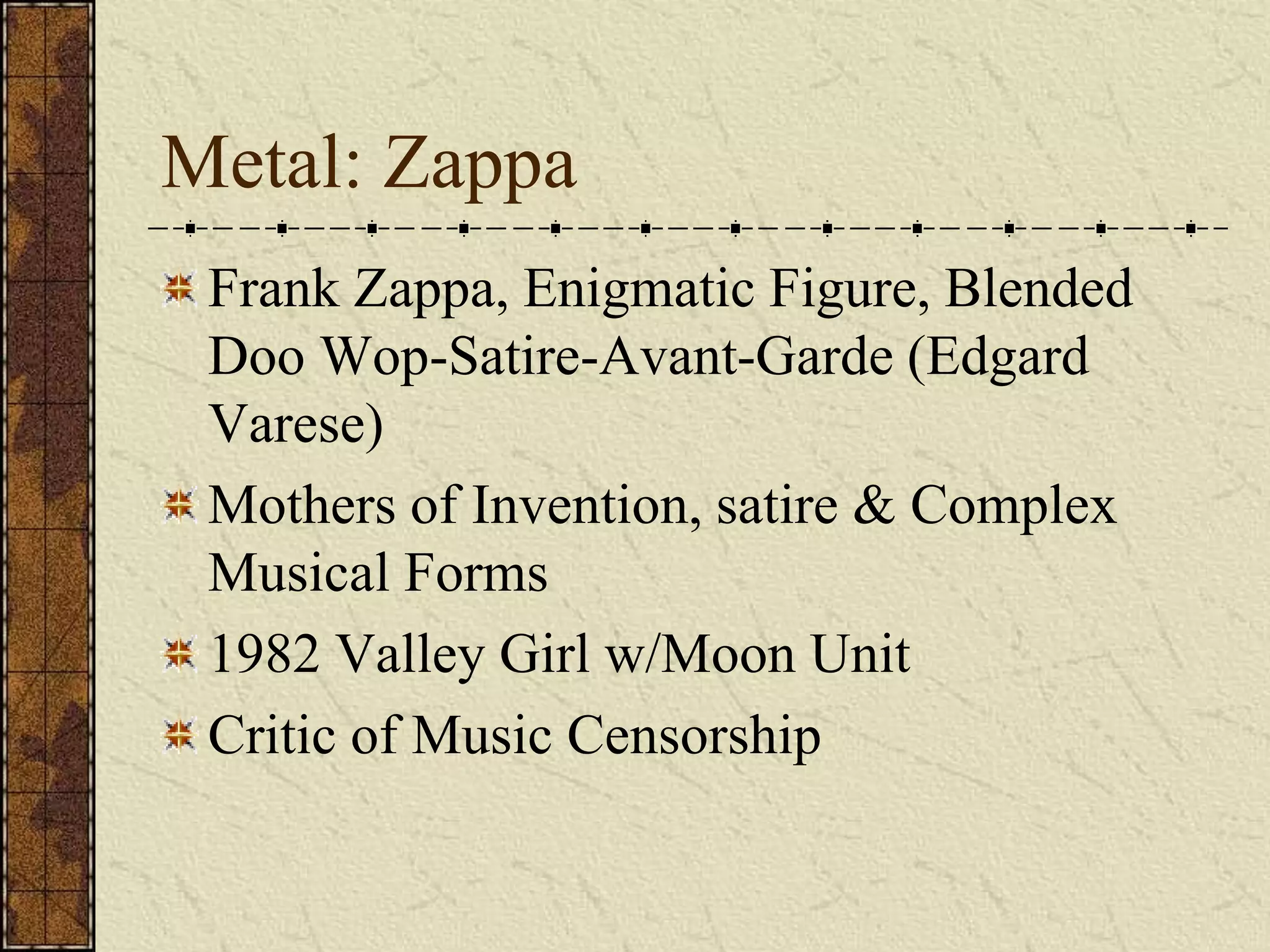 Metal: Zappa 
Frank Zappa, Enigmatic Figure, Blended 
Doo Wop-Satire-Avant-Garde (Edgard 
Varese) 
Mothers of Invention, satire & Complex 
Musical Forms 
1982 Valley Girl w/Moon Unit 
Critic of Music Censorship 
 