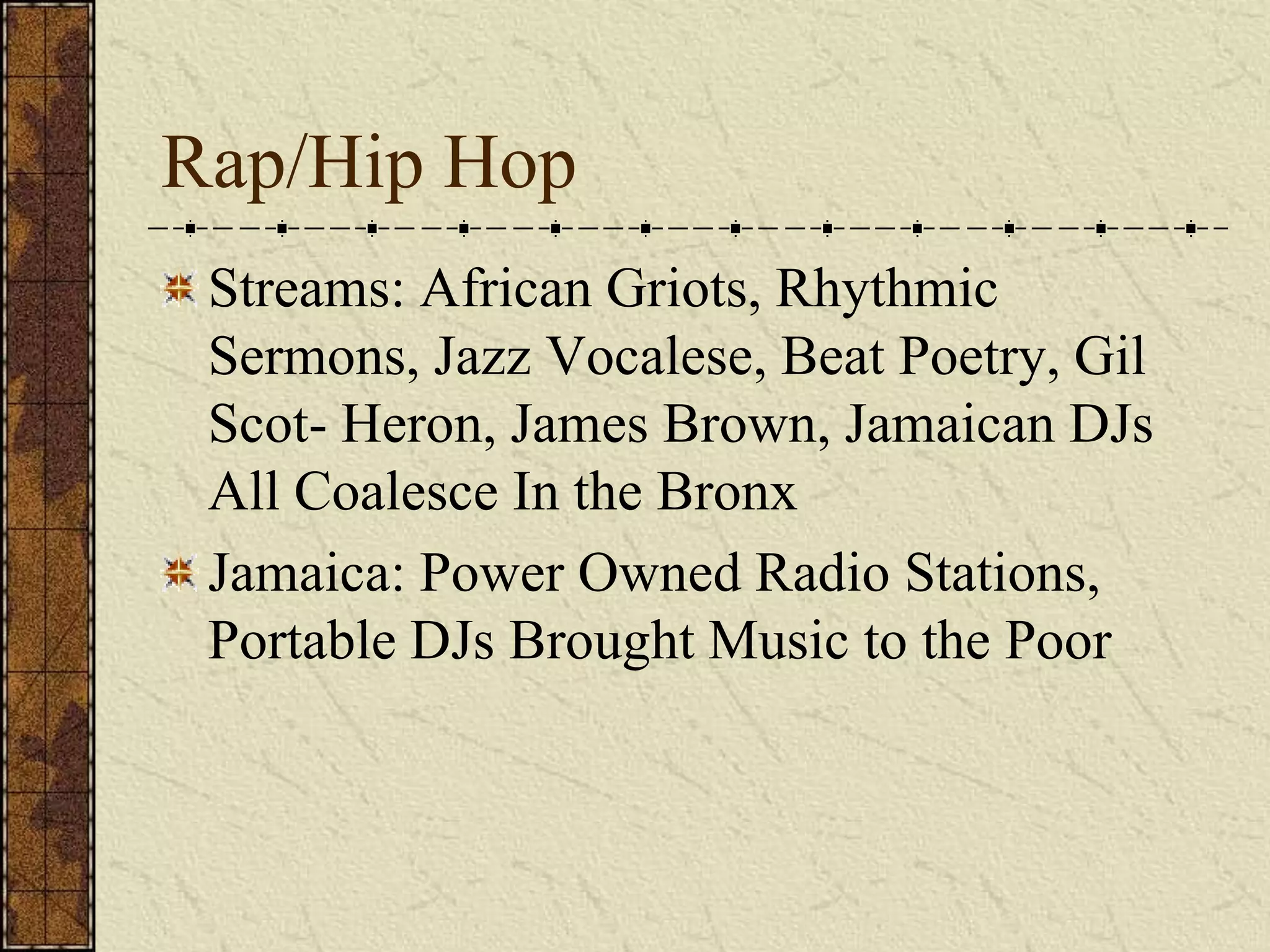 Rap/Hip Hop 
Streams: African Griots, Rhythmic 
Sermons, Jazz Vocalese, Beat Poetry, Gil 
Scot- Heron, James Brown, Jamaican DJs 
All Coalesce In the Bronx 
Jamaica: Power Owned Radio Stations, 
Portable DJs Brought Music to the Poor 
 