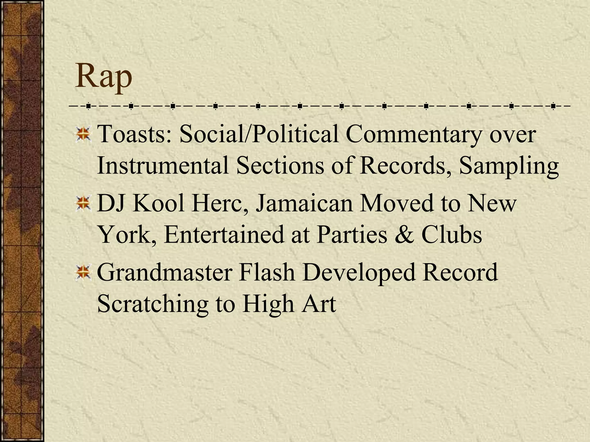 Rap 
Toasts: Social/Political Commentary over 
Instrumental Sections of Records, Sampling 
DJ Kool Herc, Jamaican Moved to New 
York, Entertained at Parties & Clubs 
Grandmaster Flash Developed Record 
Scratching to High Art 
 