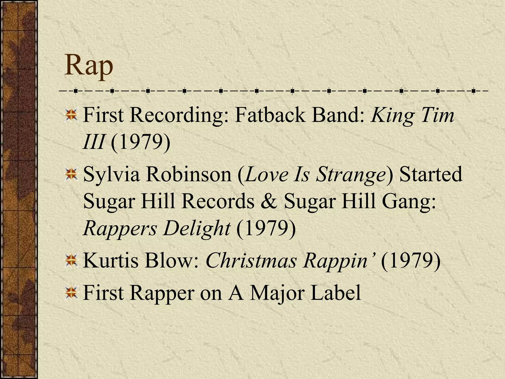 Rap 
First Recording: Fatback Band: King Tim 
III (1979) 
Sylvia Robinson (Love Is Strange) Started 
Sugar Hill Records & Sugar Hill Gang: 
Rappers Delight (1979) 
Kurtis Blow: Christmas Rappin’ (1979) 
First Rapper on A Major Label 
 