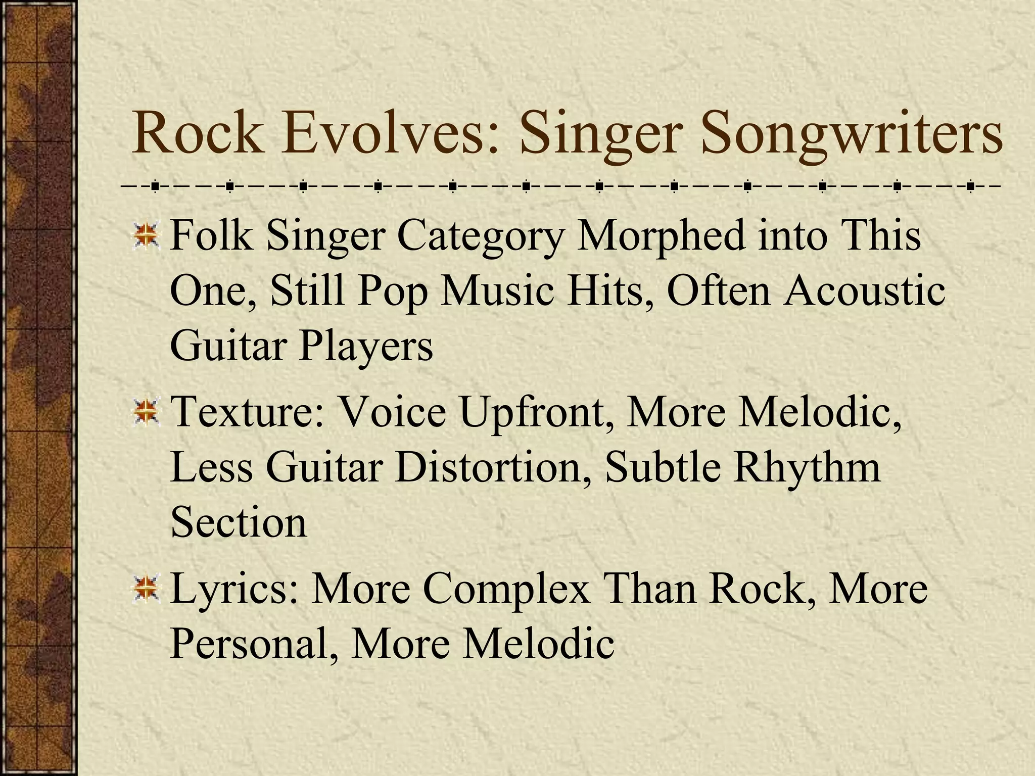 Rock Evolves: Singer Songwriters 
Folk Singer Category Morphed into This 
One, Still Pop Music Hits, Often Acoustic 
Guitar Players 
Texture: Voice Upfront, More Melodic, 
Less Guitar Distortion, Subtle Rhythm 
Section 
Lyrics: More Complex Than Rock, More 
Personal, More Melodic 
 