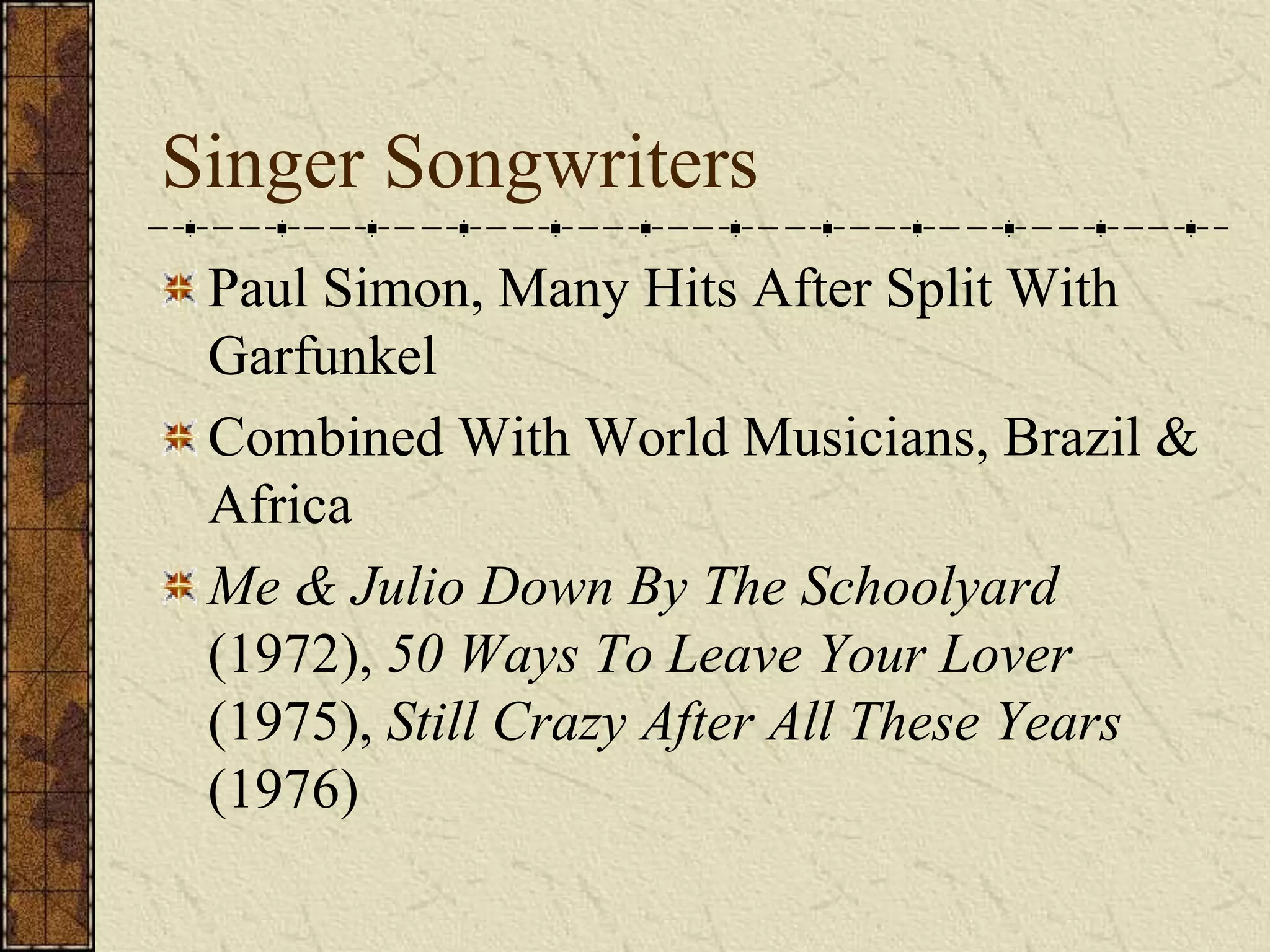 Singer Songwriters 
Paul Simon, Many Hits After Split With 
Garfunkel 
Combined With World Musicians, Brazil & 
Africa 
Me & Julio Down By The Schoolyard 
(1972), 50 Ways To Leave Your Lover 
(1975), Still Crazy After All These Years 
(1976) 
 