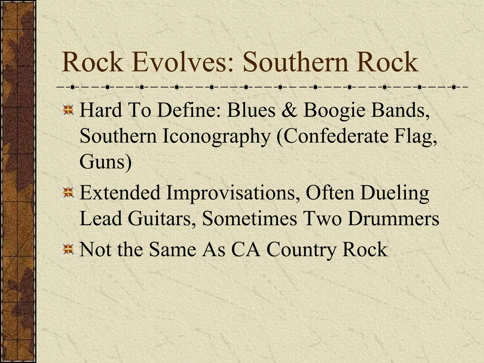Rock Evolves: Southern Rock 
Hard To Define: Blues & Boogie Bands, 
Southern Iconography (Confederate Flag, 
Guns) 
Extended Improvisations, Often Dueling 
Lead Guitars, Sometimes Two Drummers 
Not the Same As CA Country Rock 
 