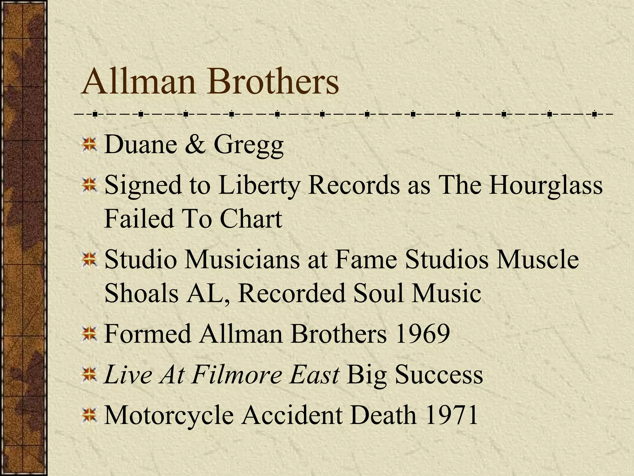 Allman Brothers 
Duane & Gregg 
Signed to Liberty Records as The Hourglass 
Failed To Chart 
Studio Musicians at Fame Studios Muscle 
Shoals AL, Recorded Soul Music 
Formed Allman Brothers 1969 
Live At Filmore East Big Success 
Motorcycle Accident Death 1971 
 