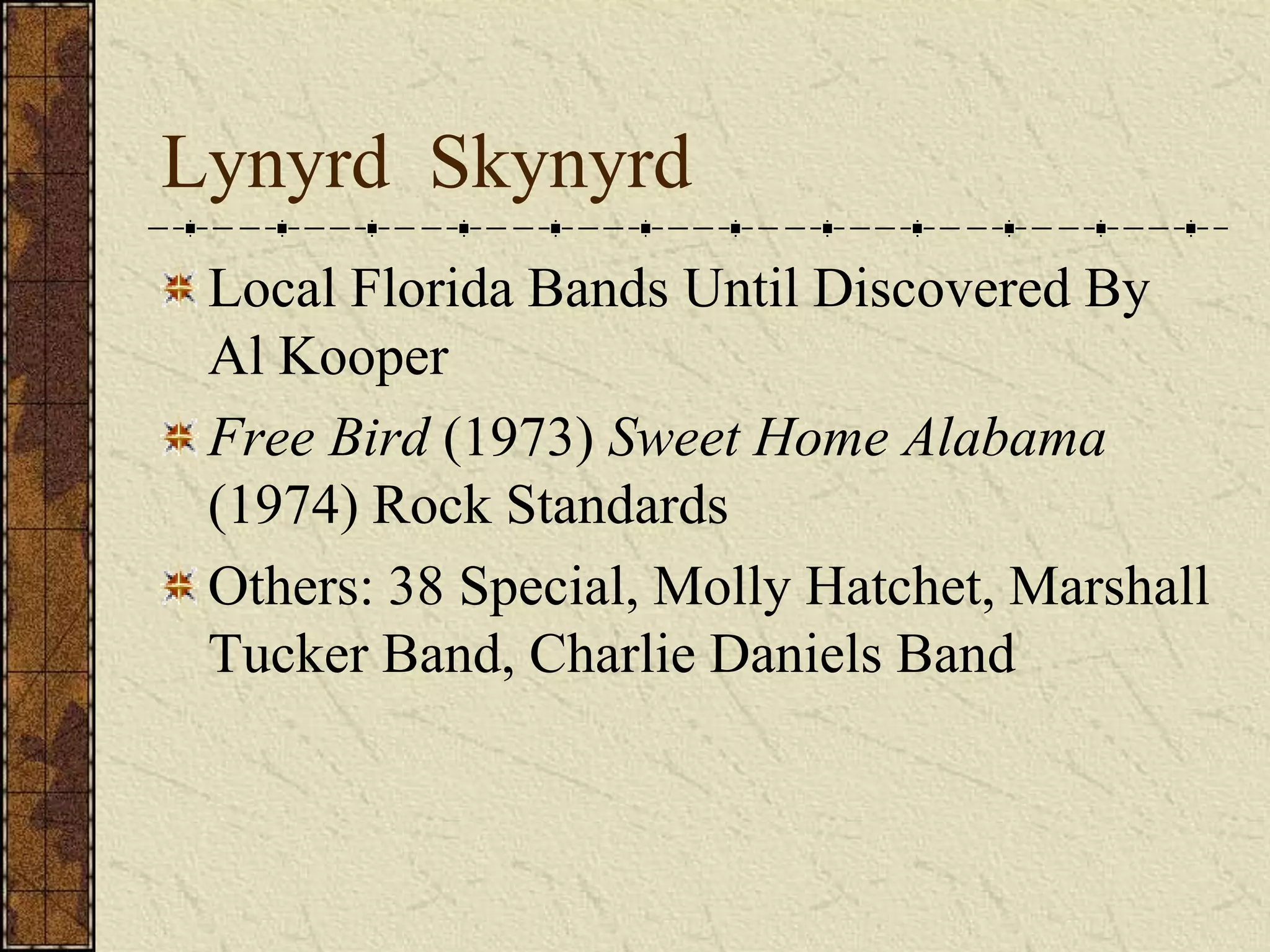 Lynyrd Skynyrd 
Local Florida Bands Until Discovered By 
Al Kooper 
Free Bird (1973) Sweet Home Alabama 
(1974) Rock Standards 
Others: 38 Special, Molly Hatchet, Marshall 
Tucker Band, Charlie Daniels Band 
 