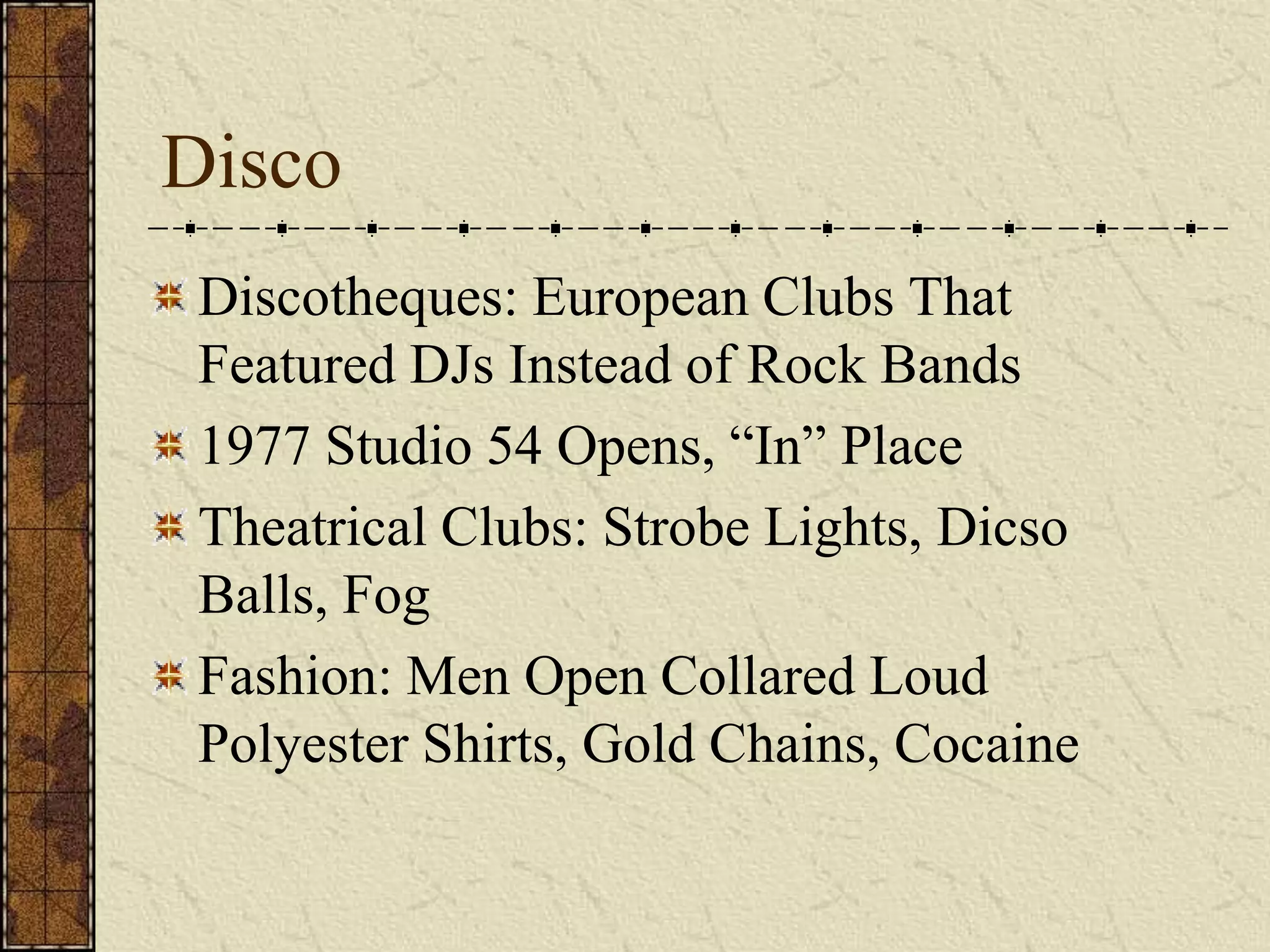 Disco 
Discotheques: European Clubs That 
Featured DJs Instead of Rock Bands 
1977 Studio 54 Opens, “In” Place 
Theatrical Clubs: Strobe Lights, Dicso 
Balls, Fog 
Fashion: Men Open Collared Loud 
Polyester Shirts, Gold Chains, Cocaine 
 