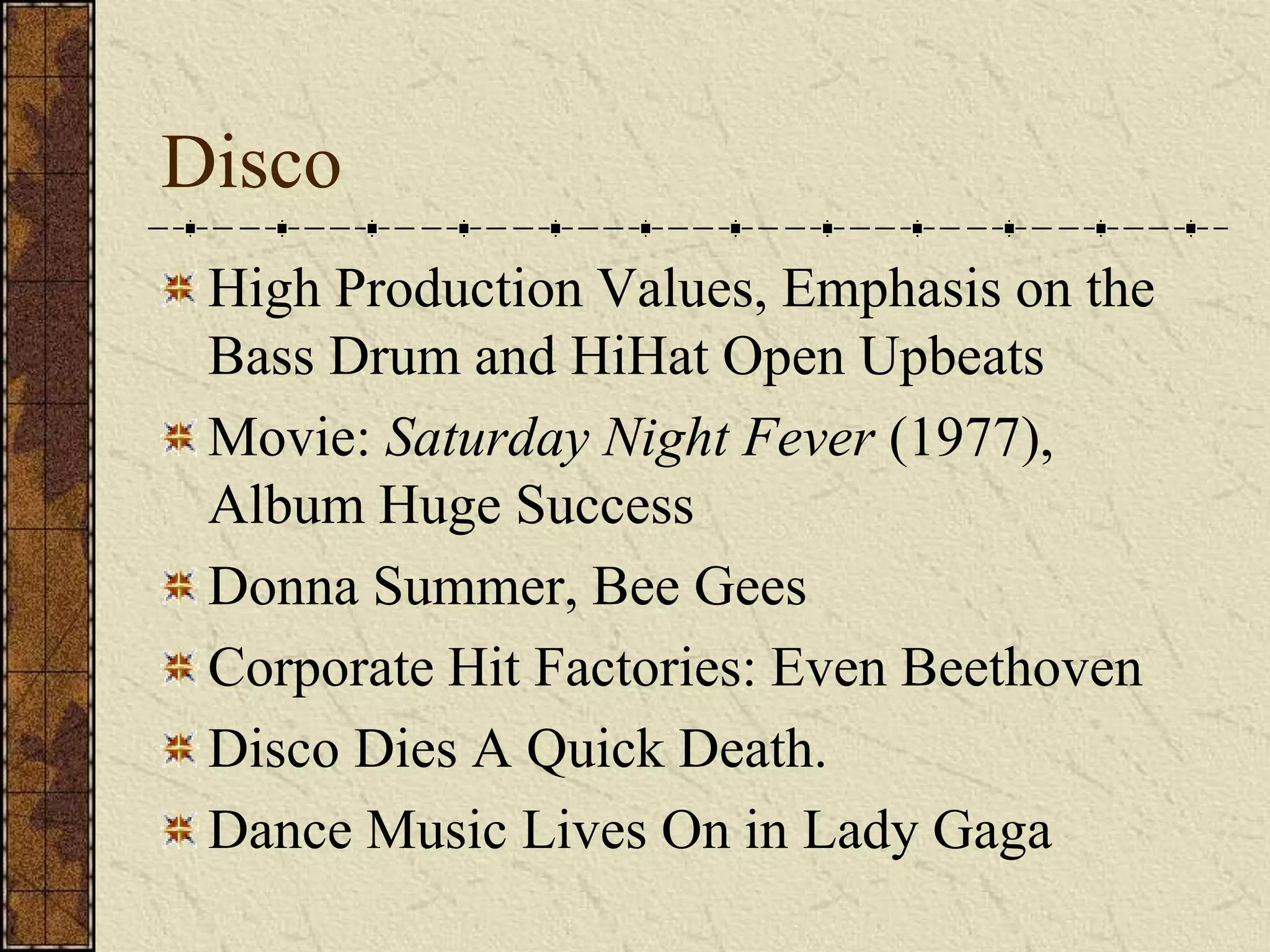 Disco 
High Production Values, Emphasis on the 
Bass Drum and HiHat Open Upbeats 
Movie: Saturday Night Fever (1977), 
Album Huge Success 
Donna Summer, Bee Gees 
Corporate Hit Factories: Even Beethoven 
Disco Dies A Quick Death. 
Dance Music Lives On in Lady Gaga 
 