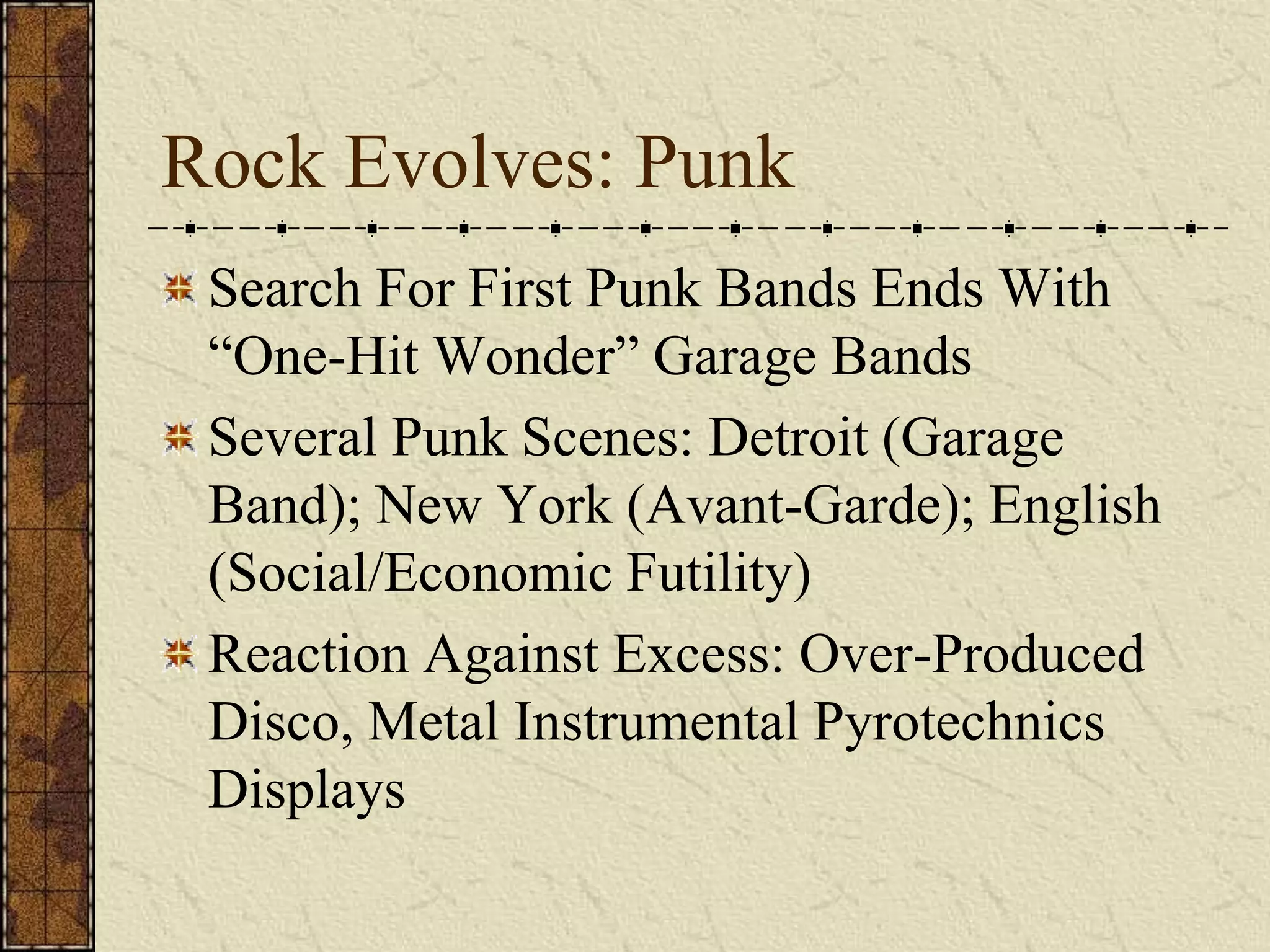 Rock Evolves: Punk 
Search For First Punk Bands Ends With 
“One-Hit Wonder” Garage Bands 
Several Punk Scenes: Detroit (Garage 
Band); New York (Avant-Garde); English 
(Social/Economic Futility) 
Reaction Against Excess: Over-Produced 
Disco, Metal Instrumental Pyrotechnics 
Displays 
 