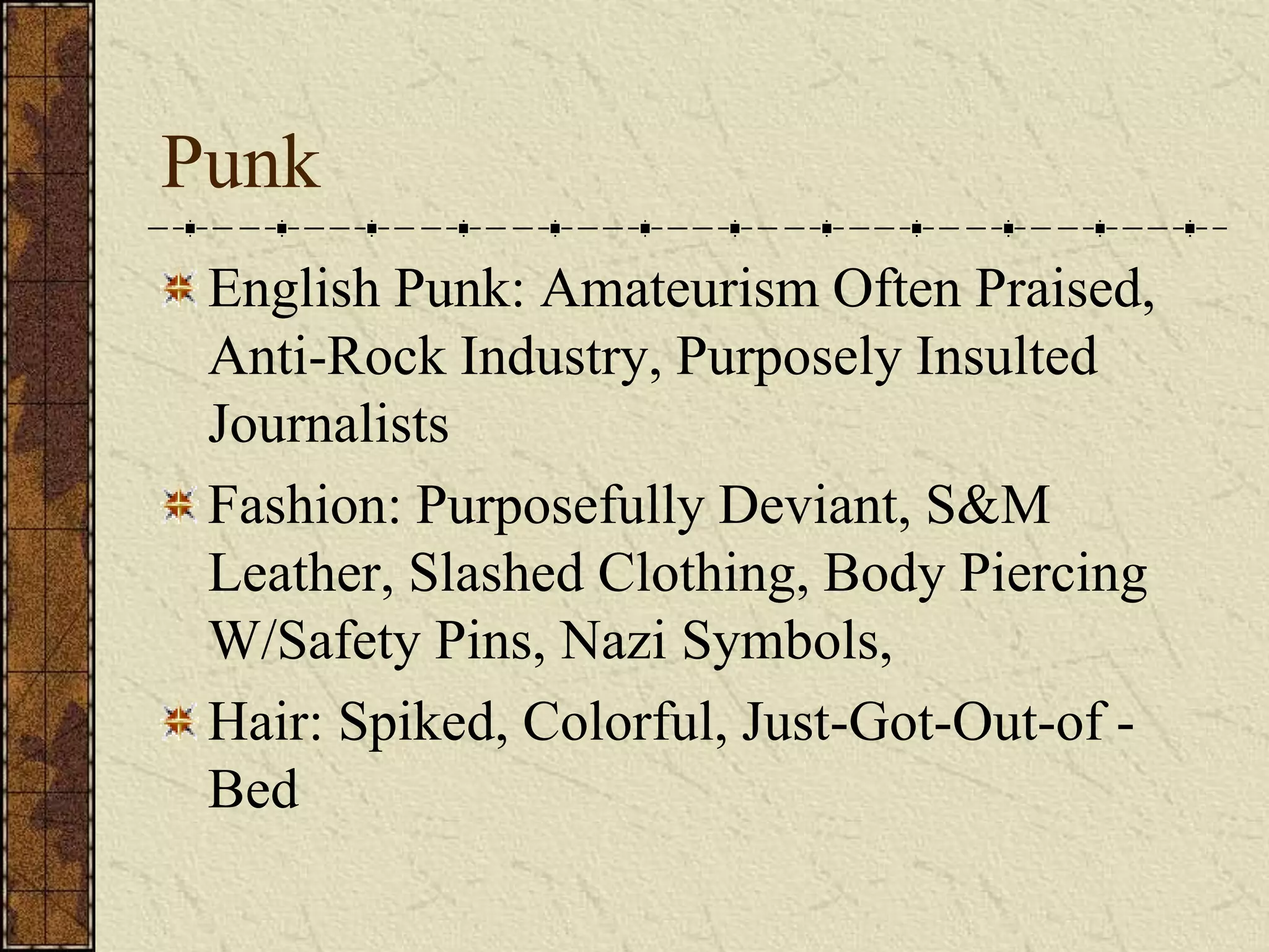 Punk 
English Punk: Amateurism Often Praised, 
Anti-Rock Industry, Purposely Insulted 
Journalists 
Fashion: Purposefully Deviant, S&M 
Leather, Slashed Clothing, Body Piercing 
W/Safety Pins, Nazi Symbols, 
Hair: Spiked, Colorful, Just-Got-Out-of - 
Bed 
 