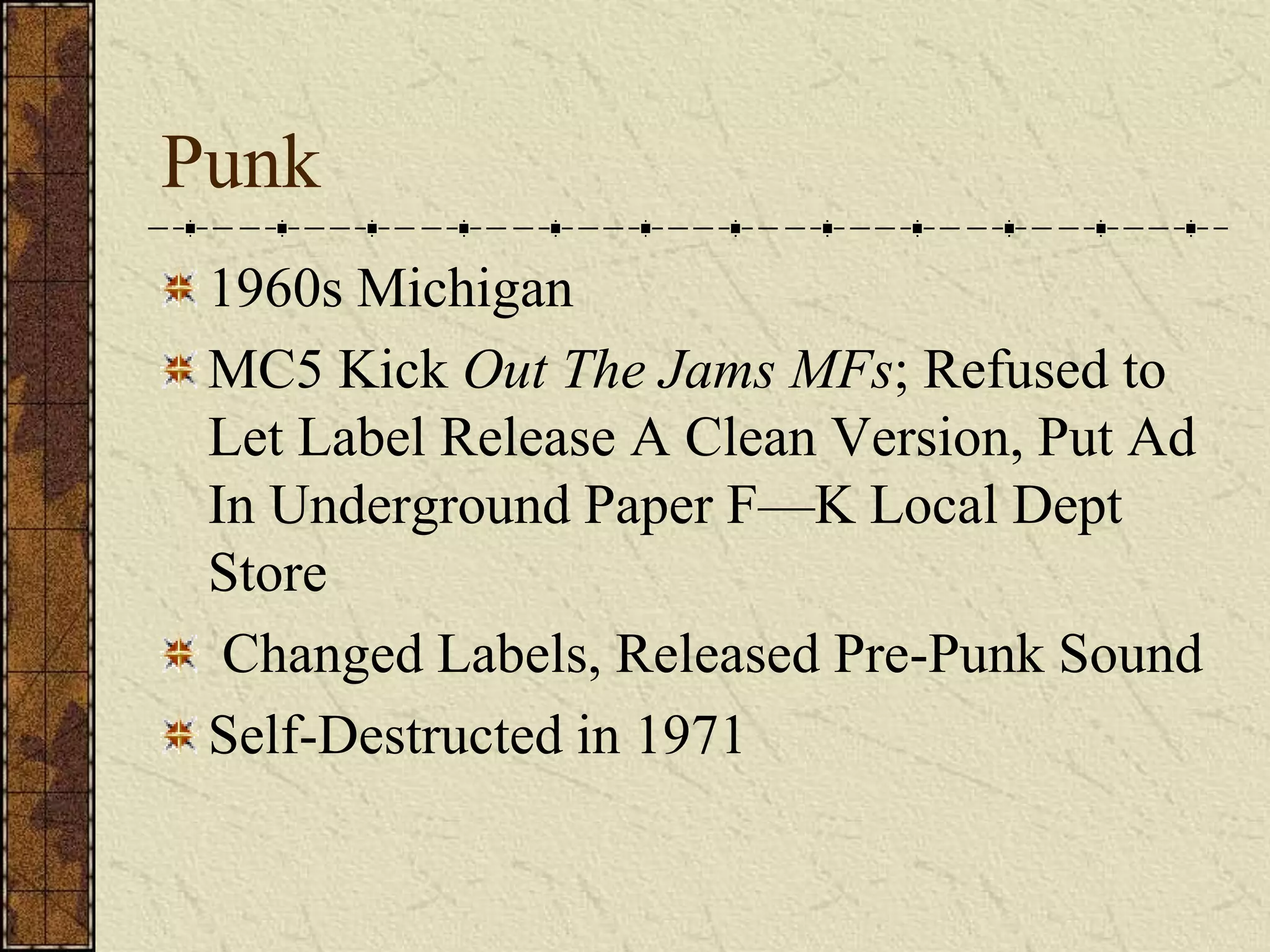 Punk 
1960s Michigan 
MC5 Kick Out The Jams MFs; Refused to 
Let Label Release A Clean Version, Put Ad 
In Underground Paper F—K Local Dept 
Store 
Changed Labels, Released Pre-Punk Sound 
Self-Destructed in 1971 
 