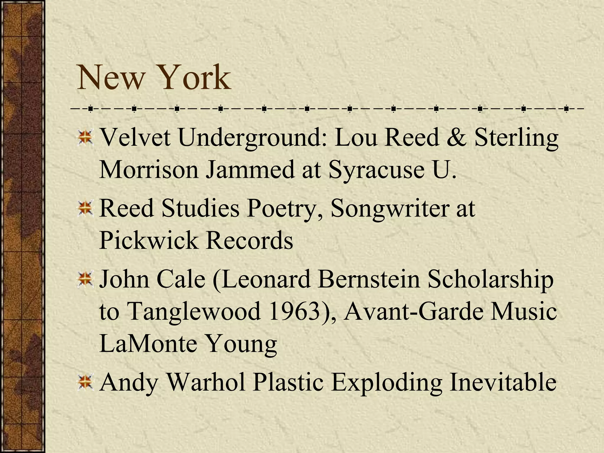 New York 
Velvet Underground: Lou Reed & Sterling 
Morrison Jammed at Syracuse U. 
Reed Studies Poetry, Songwriter at 
Pickwick Records 
John Cale (Leonard Bernstein Scholarship 
to Tanglewood 1963), Avant-Garde Music 
LaMonte Young 
Andy Warhol Plastic Exploding Inevitable 
 