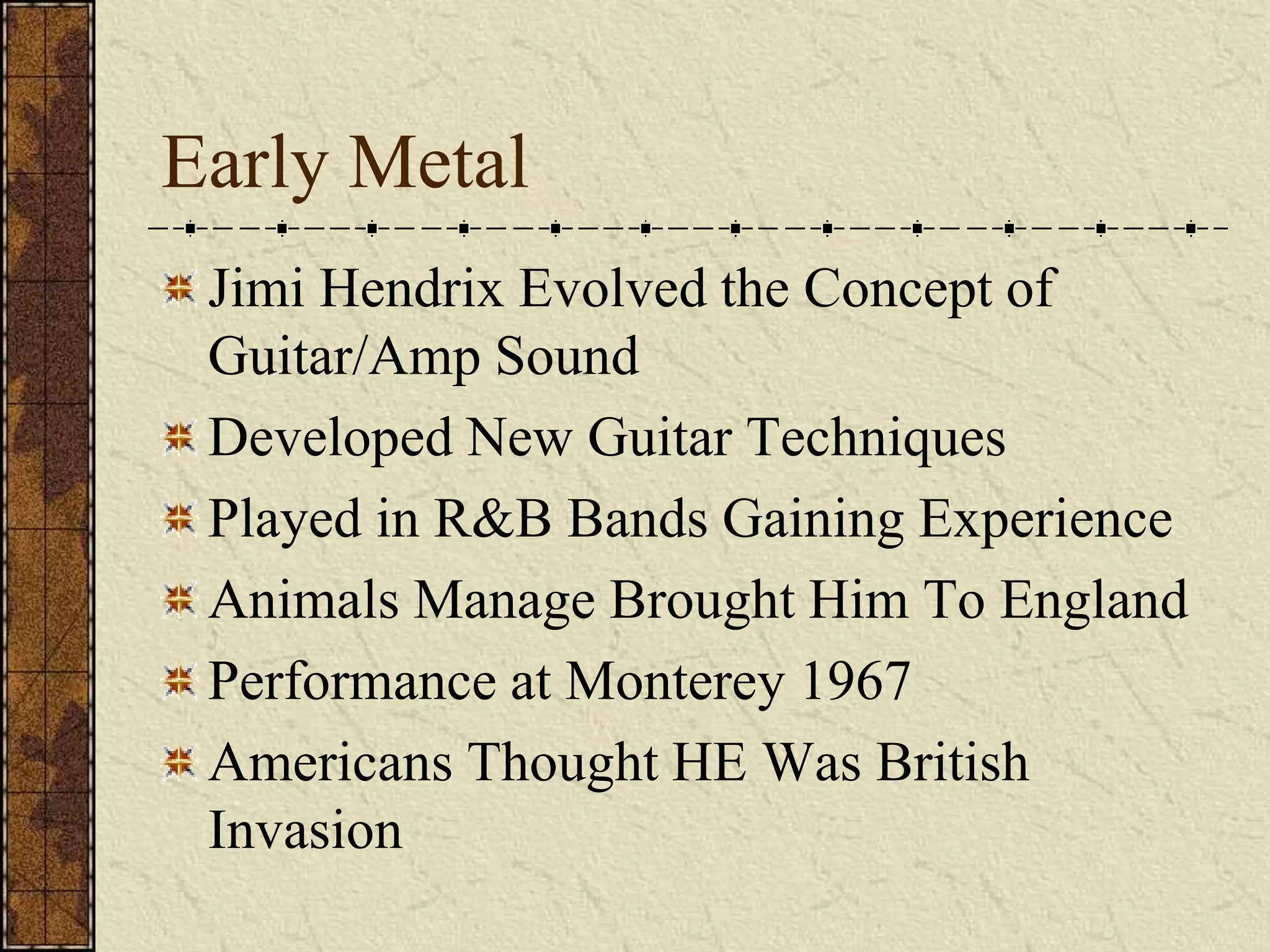 Early Metal 
Jimi Hendrix Evolved the Concept of 
Guitar/Amp Sound 
Developed New Guitar Techniques 
Played in R&B Bands Gaining Experience 
Animals Manage Brought Him To England 
Performance at Monterey 1967 
Americans Thought HE Was British 
Invasion 
 