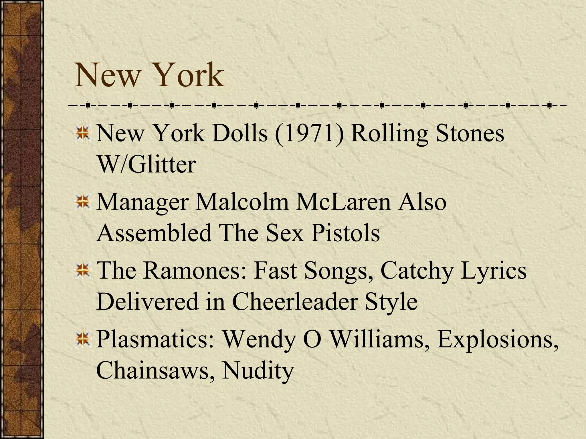 New York 
New York Dolls (1971) Rolling Stones 
W/Glitter 
Manager Malcolm McLaren Also 
Assembled The Sex Pistols 
The Ramones: Fast Songs, Catchy Lyrics 
Delivered in Cheerleader Style 
Plasmatics: Wendy O Williams, Explosions, 
Chainsaws, Nudity 
 