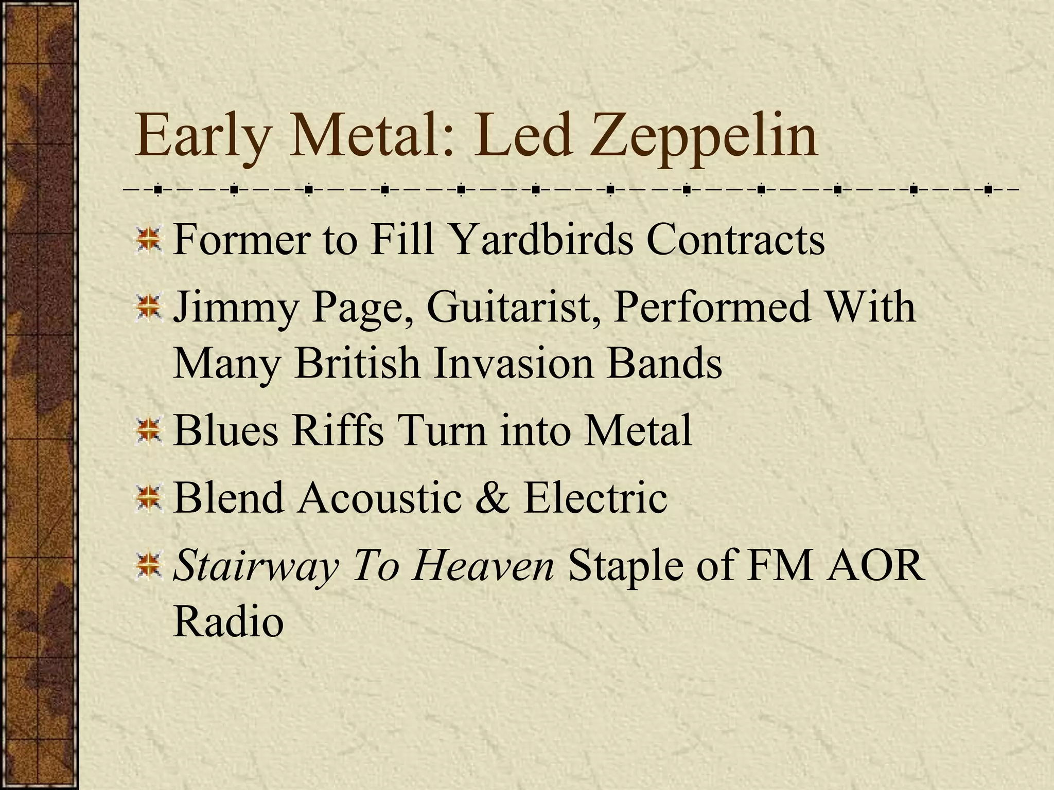 Early Metal: Led Zeppelin 
Former to Fill Yardbirds Contracts 
Jimmy Page, Guitarist, Performed With 
Many British Invasion Bands 
Blues Riffs Turn into Metal 
Blend Acoustic & Electric 
Stairway To Heaven Staple of FM AOR 
Radio 
 