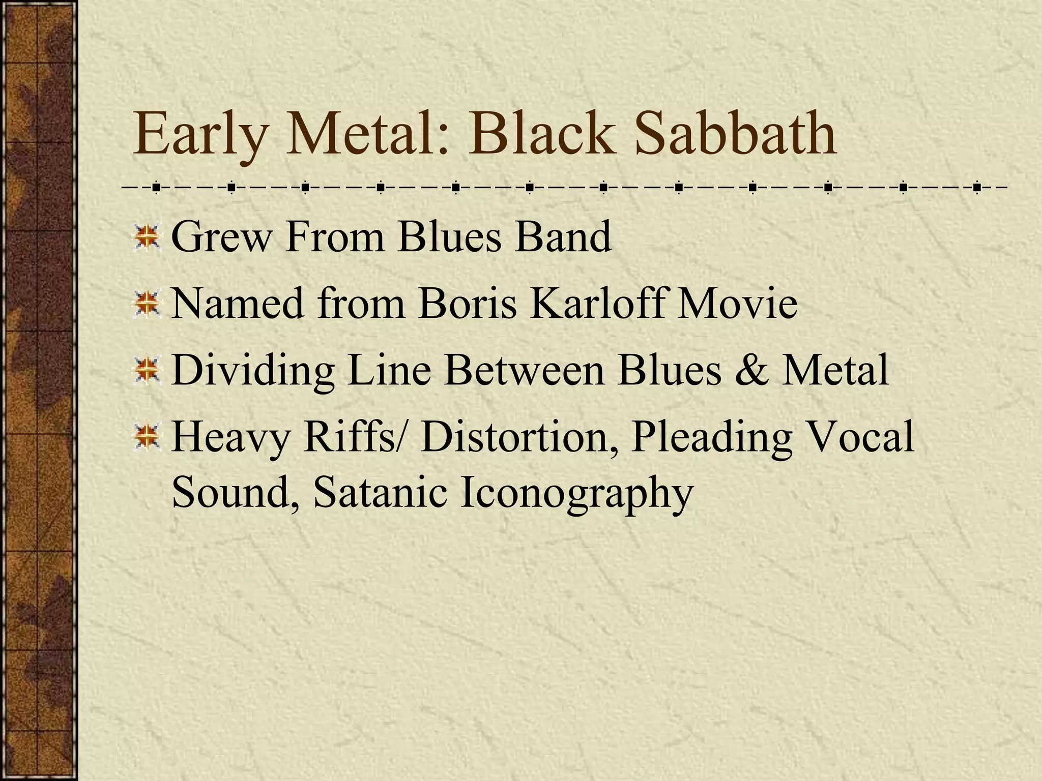 Early Metal: Black Sabbath 
Grew From Blues Band 
Named from Boris Karloff Movie 
Dividing Line Between Blues & Metal 
Heavy Riffs/ Distortion, Pleading Vocal 
Sound, Satanic Iconography 
 