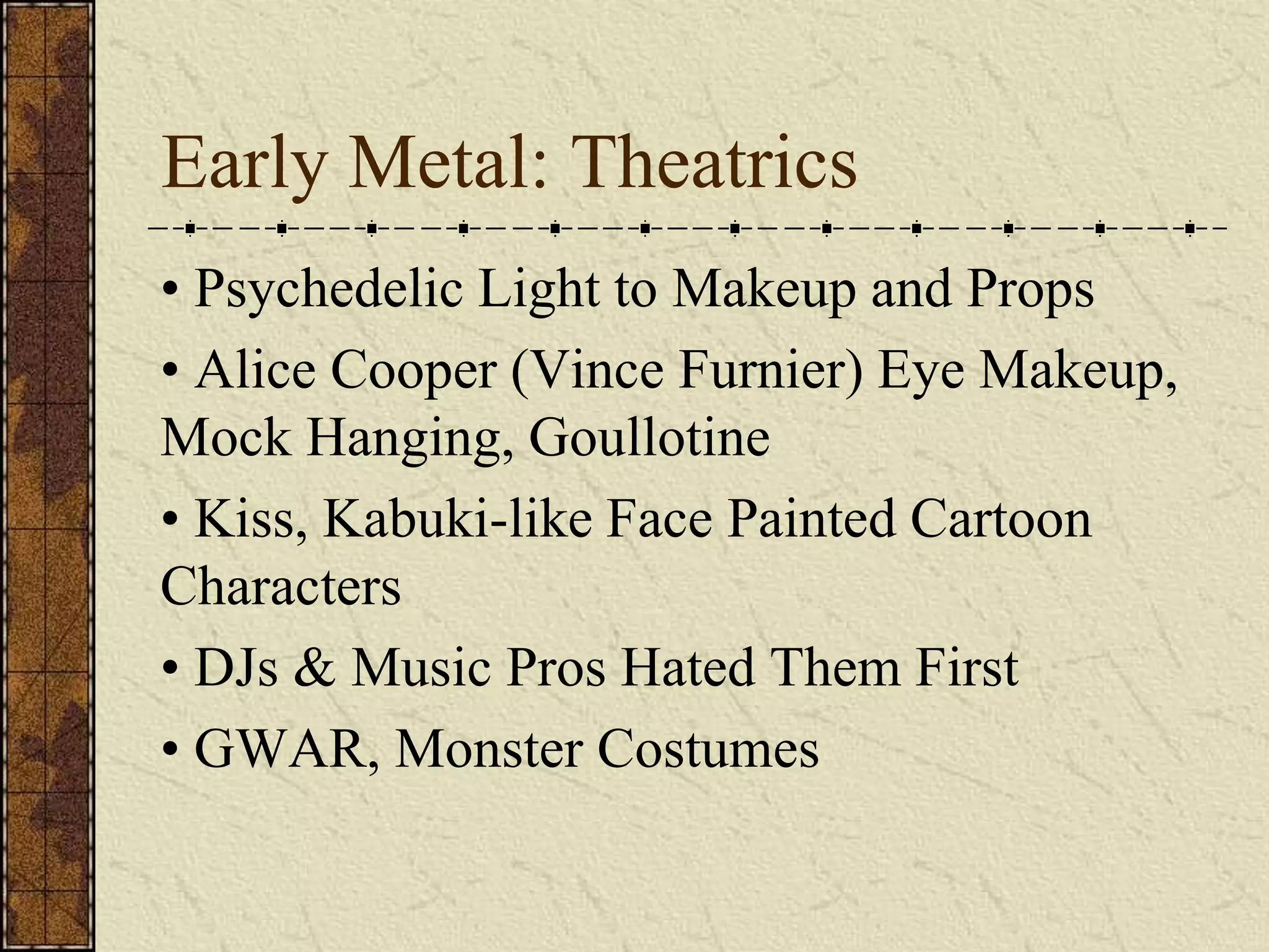 Early Metal: Theatrics 
• Psychedelic Light to Makeup and Props 
• Alice Cooper (Vince Furnier) Eye Makeup, 
Mock Hanging, Goullotine 
• Kiss, Kabuki-like Face Painted Cartoon 
Characters 
• DJs & Music Pros Hated Them First 
• GWAR, Monster Costumes 
 