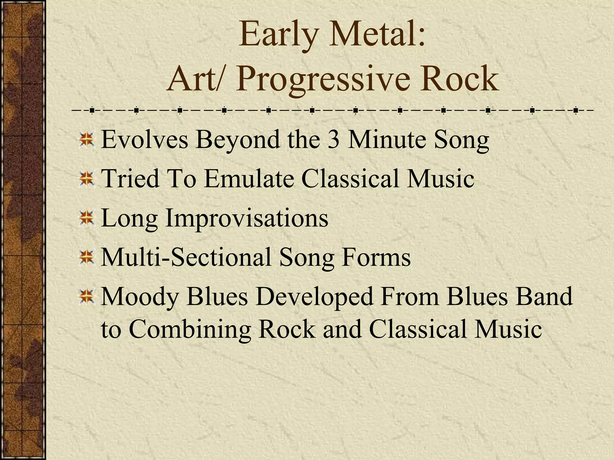 Early Metal: 
Art/ Progressive Rock 
Evolves Beyond the 3 Minute Song 
Tried To Emulate Classical Music 
Long Improvisations 
Multi-Sectional Song Forms 
Moody Blues Developed From Blues Band 
to Combining Rock and Classical Music 
 