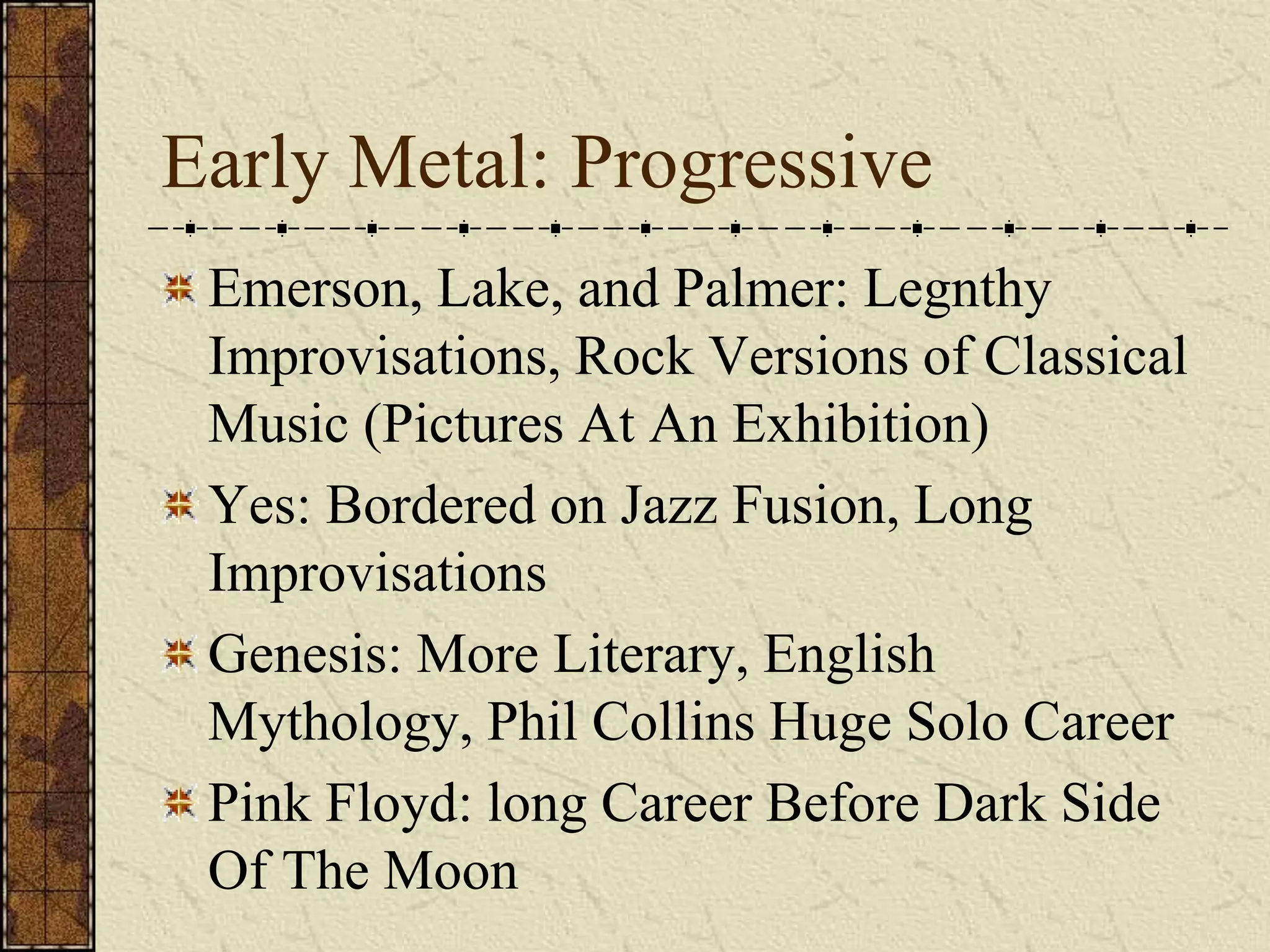 Early Metal: Progressive 
Emerson, Lake, and Palmer: Legnthy 
Improvisations, Rock Versions of Classical 
Music (Pictures At An Exhibition) 
Yes: Bordered on Jazz Fusion, Long 
Improvisations 
Genesis: More Literary, English 
Mythology, Phil Collins Huge Solo Career 
Pink Floyd: long Career Before Dark Side 
Of The Moon 
 