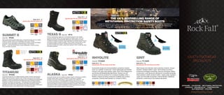 SAFETY FOOTWEAR
SPECIALISTS
WWW.ROCKFALL.CO.UK
OFFSHORE • COLDSTORE • METATARSAL PROTECTION
LOGISTICS • NON-METALLIC • CONSTRUCTION
SLIP RESISTANT • UTILITIES
INTERNAL
METATARSAL
PROTECTION
Style Ref: TC3000A
Composite toecap and anti-penetration protective midsole.
Fully non-metallic construction. Super lightweight and ﬂexible.
Premium full grain waxy leather upper. Activ-Tex® Waterproof
and Enhanced Breathability Membrane. Rubber kick off
protector and toe protector for increased durability. EVA +
Rubber outsole providing enhanced durability and comfort
properties. Outsole heat resistant on contact to 300°c.
RHYOLITE
Sizes UK 6 - 12
Speciﬁcation EN ISO 20345 S3 M SRA
WATERPROOF
NON
METALLIC
HEAT
RESISTANT
OUTSOLE TO
300°C
PROTECTIVE
MIDSOLE
INTERNAL
METATARSAL
PROTECTION
Style Ref: TC1000A
GRIT
Steel toecap and stainless steel protective midsole. Unique
abrasion resistant leather upper. EVA footbed providing
enhanced anti-fatigue properties. Genuine Goodyear welted
construction, both glued and stitched for incredible durability.
Heat resistant rubber outsole to 300°c. Highly water repellent
upper and Anti-static properties. Internal ﬂexible metatarsal
protection conforming to the highest standards.
Sizes UK 6 - 12
Speciﬁcation EN ISO 20345 S3 M SRA
HEAT
RESISTANT
OUTSOLE TO
300°C
PROTECTIVE
MIDSOLE
Style Ref: RF70
Premium speciﬁcation rigger boot. Composite toecap and non-metallic
protective midsole. Brown hard wearing genuine leather upper. Activ-Tex
Waterproof & Enhanced Breathability Membrane. EVA footbed providing
increased anti-fatigue properties. Super lightweight and ﬂexible design. Rubber
scuff cap providing increased durability. Thermo-plastic external heel counter
for added durability and support. Padded protection around ankle area.
Extremely durable solid rubber outsole heat resistant to 300°c & SRC slip rated.
Anti-static properties.
TEXAS II
Sizes UK 6 - 12
Speciﬁcation EN ISO 20345 S3 HROSpeciﬁcation EN ISO 20345 S3 HRO
NON
METALLIC
HEAT
RESISTANT
OUTSOLE TO
300°C
PROTECTIVE
MIDSOLE
Style Ref: RF001
Composite toecap and non-metallic protective midsole. Temperature resistant
full grain leather upper. Injection moulded PU scuff cap for increased
durability. Aluminium Eyelet System. Cold Insulation (CI) Certiﬁed to –40°c.
Tri-Lining construction (1) Thinsulate B600 Thermal Lining (2) Luxury fur
lining providing extra thermal properties and (3) Moisture wicking breathable
lining. EVA footbed providing increased anti-fatigue properties. Solid cold and
heat resistant rubber outsole. Breathable, moisture wicking lining. Anti-static
properties and slip resistant outsole to SRC standard.
ALASKA
Sizes UK 6 - 12
Speciﬁcation EN ISO 20345 S3 CI
HEAT
RESISTANT
OUTSOLE TO
300°C
PROTECTIVE
MIDSOLE
Speciﬁcation EN ISO 20345 S3 CI
PROTECTIVE
COLD
INSULATION
THE UK’S BEST-SELLING RANGE OF
METATARSAL PROTECTION SAFETY BOOTS
A range of metatarsal boots featuring the revolutionary patented Roc-Met Internal Guard, the boots are manufactured
using the highest quality full grain leathers and most robust components. The Roc-Met guard provides Metatarsal
Protection certiﬁed to EN ISO 20345 S3 M, as well as giving great ﬂexibility and comfort.
WATERPROOF
Style Ref: RF4500
Composite toecap and non-metallic protective midsole. Premium waxy full grain
leather upper and abrasion resistant mesh. Rubber scuff cap and kick off ankle
protector for enhanced durability and support. Activ-Tex Waterproof and Breathable
Membrane. Unique and Exclusive R-Ten Stitching Thread, providing increased
resistance to Limestone and Concrete – The thread also has exceptional abrasion
properties. Fully waterproof YKK® Side Zip. EVA footbed providing increased
anti-fatigue properties. Super lightweight yet extremely durable design. Solid rubber
SRC slip rated outsole, heat resistant to 300°c. Anti-Static properties.
TITANIUM
Sizes UK 6 - 12
Speciﬁcation EN ISO 20345 S3
Style Ref: RF006
High quality trekking styled safety trainer. Composite toecap and non-metallic
protective midsole. Nubuck and breathable mesh upper. Rubber
scuff cap and kick off protector. EVA footbed providing increased anti-fatigue
properties . Super lightweight and ﬂexible design. Hard wearing
Rubber + shock absorbing Phylon outsole. Breathable, moisture wicking
lining. Anti-static properties.
SUMMIT II
Sizes UK 6 - 12
Speciﬁcation EN ISO 20345 S1P
HEAT
RESISTANT
OUTSOLE TO
300°C
PROTECTIVE
MIDSOLE
NON
METALLIC
HEAT
RESISTANT
OUTSOLE TO
300°C
PROTECTIVE
MIDSOLE
WATERPROOF
NON
METALLIC
 