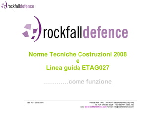 Norme Tecniche Costruzioni 2008 e Linea guida ETAG027 …………come funzione rev. 1.0 - 25/05/2009  Piazza delle Erbe, 1 • I-38017 Mezzolombardo (TN) Italy Tel. +39 0461.60.55.28 • Fax +39 0461.18.60.182 web:  www.rockfalldefence.com  • email: info@rockfalldefence.com 