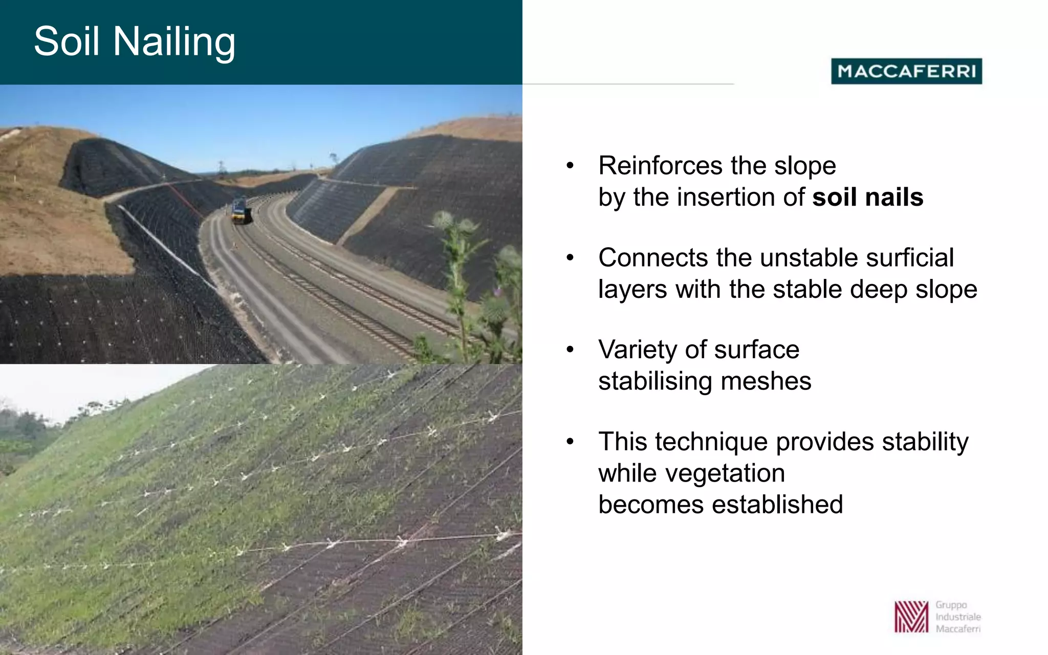 Soil Nailing
• Reinforces the slope
by the insertion of soil nails
• Connects the unstable surficial
layers with the stable deep slope
• Variety of surface
stabilising meshes
• This technique provides stability
while vegetation
becomes established
Soil Nailing
 