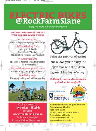 ELECTRIC BIKES
@RockFarmSlane
Takes the pain out of cycling
and allows you to enjoy the
open road and the hidden
gems of the Boyne Valley
Delivery to door and tailor-made
guided routes available.
In association with
For further information please contact:
Carina Mount Charles
Rock Farm Slane
Fennor, Slane, Co Meath, Ireland
P: +353 (0) 41 988 4861
E: info@rockfarmslane.ie
www.rockfarmslane.ie
Call us now on
+353 (0) 41 988 4861
or visit
www.rockfarmslane.ie
to book a unique
Boyne Valley Experience
“Enjoy The Boyne Valley at your own pace”
EELLEECCTTRRIICC BBIIKKEE HHIIRREE && GGUUIIDDEEDD
TTOOUURRSS OOFF TTHHEE BBOOYYNNEE VVAALLLLEEYY
y The Grand Tour
Slane Village – Newgrange - Oldbridge
y The Whiskey Tour
From grain to bottle
Slane Castle Whiskey
Min numbers required (May-August)
y Medieval Slane
The Irish & Norman lords, their castles
& monuments
y Special interest guided tours
Birdwatching, photography & botany
y Activity tours
Kayaking, rafting and wild swimming
Rock Farm Bikes 25/04/2013 08:04 Page 1
 