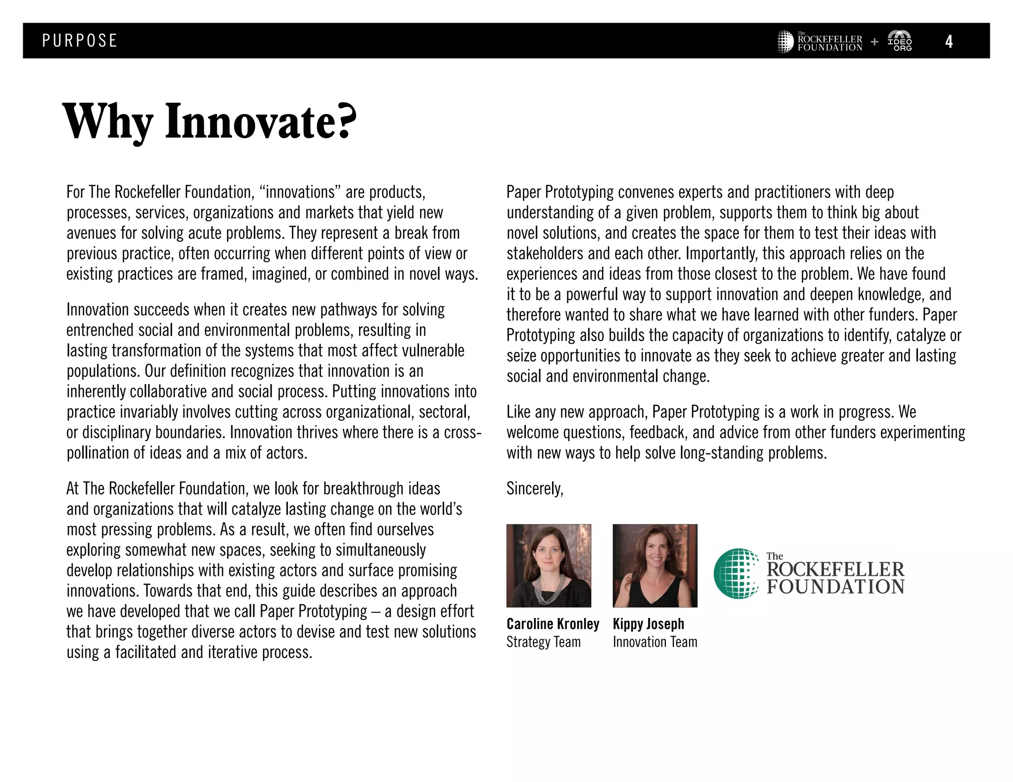 For The Rockefeller Foundation, “innovations” are products,
processes, services, organizations and markets that yield new
avenues for solving acute problems. They represent a break from
previous practice, often occurring when different points of view or
existing practices are framed, imagined, or combined in novel ways.
Innovation succeeds when it creates new pathways for solving
entrenched social and environmental problems, resulting in
lasting transformation of the systems that most affect vulnerable
populations. Our definition recognizes that innovation is an
inherently collaborative and social process. Putting innovations into
practice invariably involves cutting across organizational, sectoral,
or disciplinary boundaries. Innovation thrives where there is a cross-
pollination of ideas and a mix of actors.
At The Rockefeller Foundation, we look for breakthrough ideas
and organizations that will catalyze lasting change on the world’s
most pressing problems. As a result, we often find ourselves
exploring somewhat new spaces, seeking to simultaneously
develop relationships with existing actors and surface promising
innovations. Towards that end, this guide describes an approach
we have developed that we call Paper Prototyping – a design effort
that brings together diverse actors to devise and test new solutions
using a facilitated and iterative process.
Why Innovate?
PURPOS E
Paper Prototyping convenes experts and practitioners with deep
understanding of a given problem, supports them to think big about
novel solutions, and creates the space for them to test their ideas with
stakeholders and each other. Importantly, this approach relies on the
experiences and ideas from those closest to the problem. We have found
it to be a powerful way to support innovation and deepen knowledge, and
therefore wanted to share what we have learned with other funders. Paper
Prototyping also builds the capacity of organizations to identify, catalyze or
seize opportunities to innovate as they seek to achieve greater and lasting
social and environmental change.
Like any new approach, Paper Prototyping is a work in progress. We
welcome questions, feedback, and advice from other funders experimenting
with new ways to help solve long-standing problems.
Sincerely,
Caroline Kronley
Strategy Team
Kippy Joseph
Innovation Team
4
 