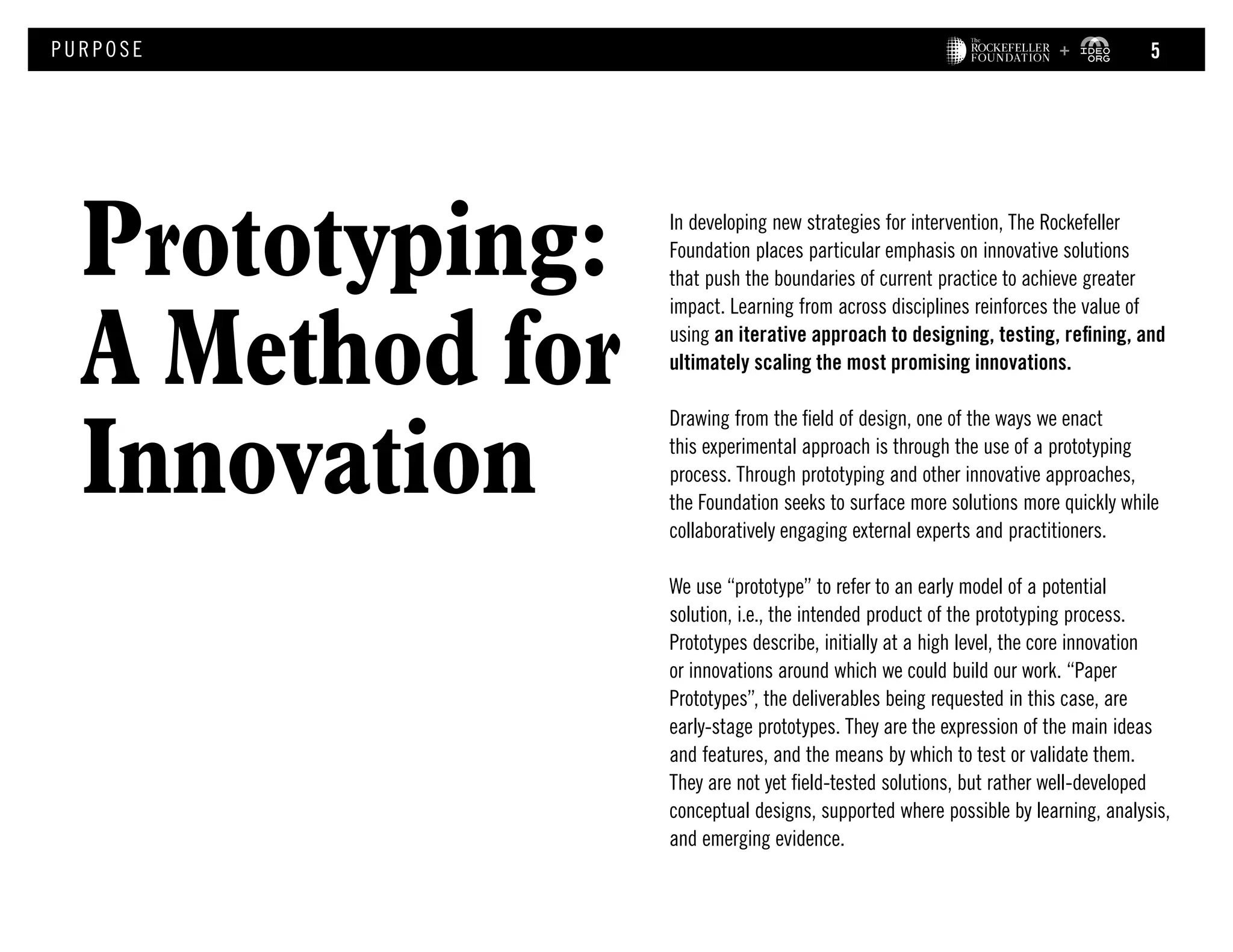 Prototyping:
A Method for
Innovation
PURPOS E
In developing new strategies for intervention, The Rockefeller
Foundation places particular emphasis on innovative solutions
that push the boundaries of current practice to achieve greater
impact. Learning from across disciplines reinforces the value of
using an iterative approach to designing, testing, refining, and
ultimately scaling the most promising innovations.
Drawing from the field of design, one of the ways we enact
this experimental approach is through the use of a prototyping
process. Through prototyping and other innovative approaches,
the Foundation seeks to surface more solutions more quickly while
collaboratively engaging external experts and practitioners.
We use “prototype” to refer to an early model of a potential
solution, i.e., the intended product of the prototyping process.
Prototypes describe, initially at a high level, the core innovation
or innovations around which we could build our work. “Paper
Prototypes”, the deliverables being requested in this case, are
early‐stage prototypes. They are the expression of the main ideas
and features, and the means by which to test or validate them.
They are not yet field‐tested solutions, but rather well‐developed
conceptual designs, supported where possible by learning, analysis,
and emerging evidence.
5
 