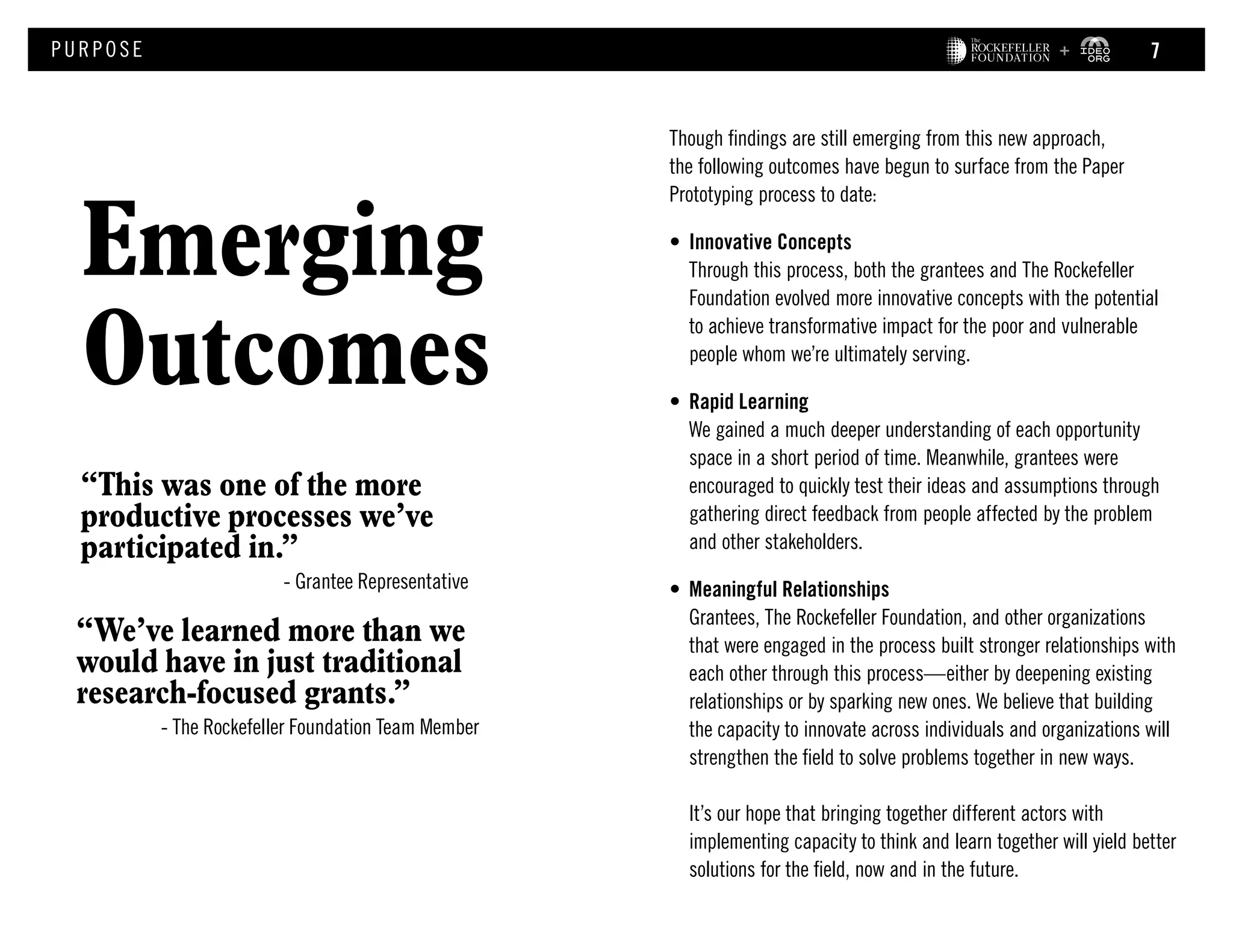 Though findings are still emerging from this new approach,
the following outcomes have begun to surface from the Paper
Prototyping process to date:
•	 Innovative Concepts
Through this process, both the grantees and The Rockefeller
Foundation evolved more innovative concepts with the potential
to achieve transformative impact for the poor and vulnerable
people whom we’re ultimately serving.	
•	 Rapid Learning
We gained a much deeper understanding of each opportunity
space in a short period of time. Meanwhile, grantees were
encouraged to quickly test their ideas and assumptions through
gathering direct feedback from people affected by the problem
and other stakeholders.
•	 Meaningful Relationships
Grantees, The Rockefeller Foundation, and other organizations
that were engaged in the process built stronger relationships with
each other through this process—either by deepening existing
relationships or by sparking new ones. We believe that building
the capacity to innovate across individuals and organizations will
strengthen the field to solve problems together in new ways.
It’s our hope that bringing together different actors with
implementing capacity to think and learn together will yield better
solutions for the field, now and in the future.
Emerging
Outcomes
PURPOS E
“This was one of the more
productive processes we’ve
participated in.”
	 - Grantee Representative
“We’ve learned more than we
would have in just traditional
research-focused grants.”
- The Rockefeller Foundation Team Member
7
 