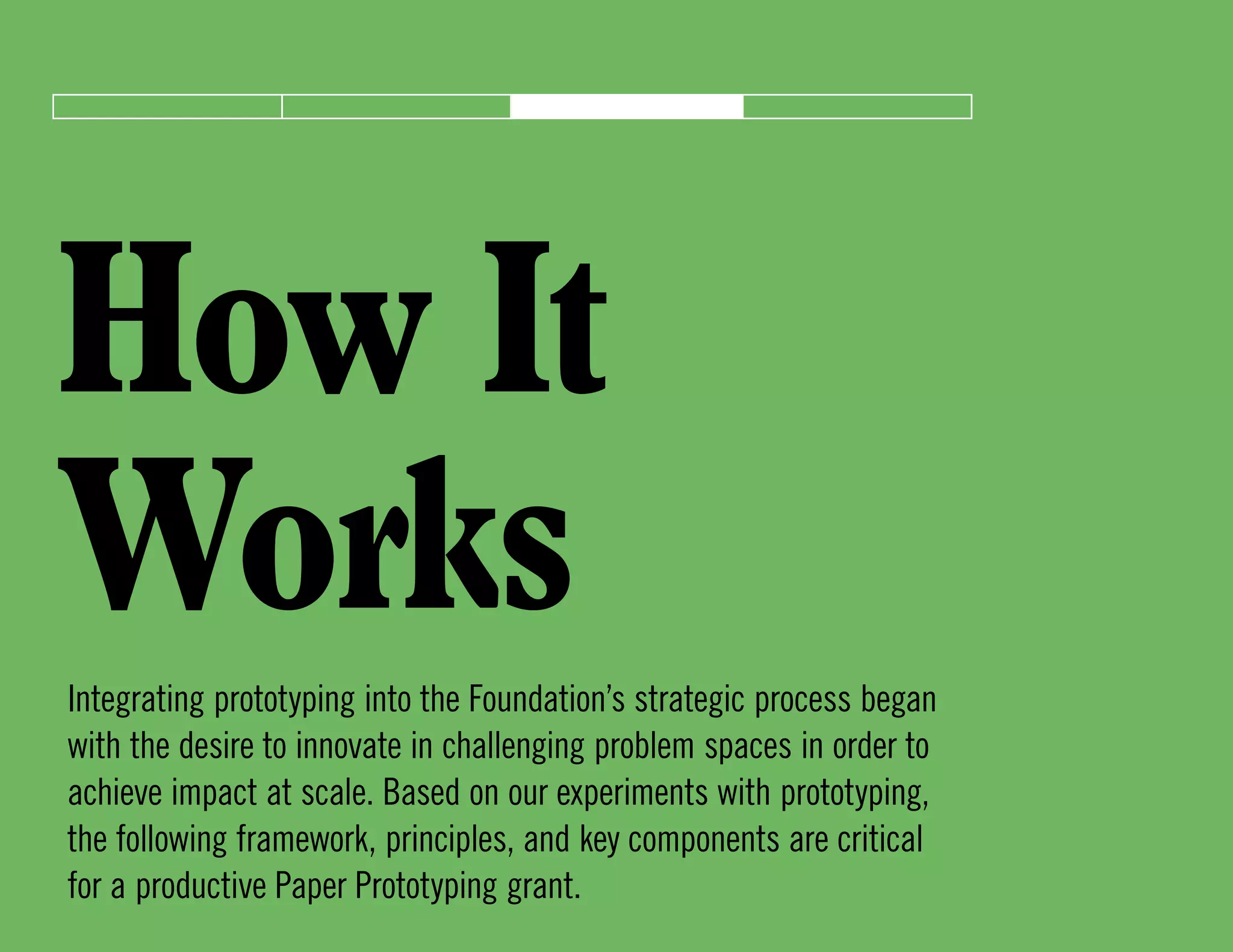 How It
WorksIntegrating prototyping into the Foundation’s strategic process began
with the desire to innovate in challenging problem spaces in order to
achieve impact at scale. Based on our experiments with prototyping,
the following framework, principles, and key components are critical
for a productive Paper Prototyping grant.
 