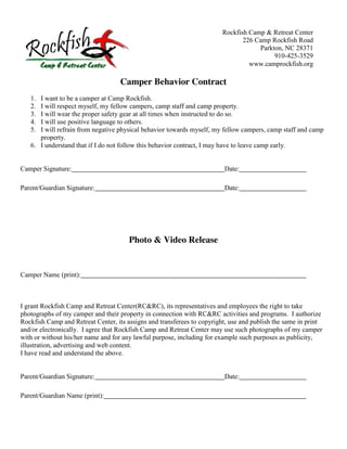 Rockfish Camp & Retreat Center
                                                                               226 Camp Rockfish Road
                                                                                    Parkton, NC 28371
                                                                                         910-425-3529
                                                                                 www.camprockfish.org

                                    Camper Behavior Contract
   1. I want to be a camper at Camp Rockfish.
   2. I will respect myself, my fellow campers, camp staff and camp property.
   3. I will wear the proper safety gear at all times when instructed to do so.
   4. I will use positive language to others.
   5. I will refrain from negative physical behavior towards myself, my fellow campers, camp staff and camp
      property.
   6. I understand that if I do not follow this behavior contract, I may have to leave camp early.


Camper Signature:                                                        Date:

Parent/Guardian Signature:                                               Date:




                                       Photo & Video Release


Camper Name (print):



I grant Rockfish Camp and Retreat Center(RC&RC), its representatives and employees the right to take
photographs of my camper and their property in connection with RC&RC activities and programs. I authorize
Rockfish Camp and Retreat Center, its assigns and transferees to copyright, use and publish the same in print
and/or electronically. I agree that Rockfish Camp and Retreat Center may use such photographs of my camper
with or without his/her name and for any lawful purpose, including for example such purposes as publicity,
illustration, advertising and web content.
I have read and understand the above.


Parent/Guardian Signature:                                               Date:

Parent/Guardian Name (print):
 