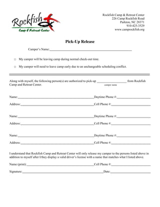 Rockfish Camp & Retreat Center
                                                                                         226 Camp Rockfish Road
                                                                                              Parkton, NC 28371
                                                                                                   910-425-3529
                                                                                           www.camprockfish.org


                                                 Pick-Up Release
                Camper’s  Name:


    □ My camper will be leaving camp during normal check-out time.

    □ My camper will need to leave camp early due to an unchangeable scheduling conflict.



Along with myself, the following person(s) are authorized to pick-up ___________________ from Rockfish
Camp and Retreat Center.                                                  camper name




Name:                                                                     Daytime Phone #:

Address:                                                                  Cell Phone #:


Name:                                                                     Daytime Phone #:

Address:                                                                  Cell Phone #:


Name:                                                                     Daytime Phone #:

Address:                                                                  Cell Phone #:


I understand that Rockfish Camp and Retreat Center will only release my camper to the persons listed above in
addition  to  myself  after  I/they  display  a  valid  driver’s  license  with  a  name  that matches what I listed above.

Name (print):                                                             Cell Phone #:

Signature:                                                                         Date:
 