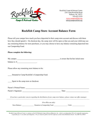 Rockfish Camp & Retreat Center
                                                                                                              226 Camp Rockfish Road
                                                                                                                    Parkton, NC 28371
                                                                                                                         910-425-3529
                                                                                                                www.camprockfish.org
                                                                                                                info@camprockfish.org




                          Rockfish Camp Store Account Balance Form

Please tell your camper how much you have deposited in their camp store account and discuss with them
how they should spend it. On checkout day, the camp store will be open so that you and your child may use
any remaining balance for store purchases, or you may choose to have any balance remaining deposited into
our Campership Fund.


Please complete the following:


My camper, _____________________________________________, is aware that his/her initial store
balance is: $_____________________.


Please allow any remaining store balance to be:


____ Donated to Camp Rockfish’s Campership Fund.


____ Spent in the camp store at checkout.


Parent’s Printed Name: ____________________________________________________________________
Parent’s Signature: _________________________________________ Date: ________________________


   If you have a particular concern regarding the distribution of your camp store balance, please contact our office manager.


                                                                    (For office use only)
        Store Balance: _______________ Donation to Campership Fund: _________________ Clerk: ________________




 Rockfish Camp & Retreat Center is a ministry of the NC Methodist Camp & Retreat Ministries, Inc., which is an independent 501(c)(3) nonprofit organization,
      responsible  for  it’s  own  debts  and  obligations.    We  are  related  by faith to the NC Conference of the United Methodist Church. Tax ID# 56-2138935
 