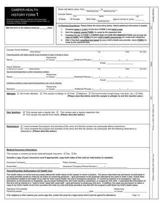 CAMPER HEALTH                                                 Dates will attend camp: from ______________to_____________




                                                                                                                                                                                              Camper Name ______________________________________________________________________ (For Camp Use) Cabin or Group____________________ (For Camp Use) Session Code(s): ________________
                                                                                                      Month/Day/Year            Month/Day/Year

       HISTORY FORM 1                                                Camper Name: _____________________________________________________________
                                                                                       First                           Middle                                     Last

Developed and reviewed by: American Camp Association,                   Male          Female          Birth Date ____________              Age on arrival at camp: ________
American Academy of Pediatrics Council on School Health, &                                                         Month/Day/Year
Association of Camp Nurses
                                                                     To Parent(s)/Guardian(s): Please follow the instructions below. Attach additional information if needed.




                                                                                                                                                                                     First
Mail this form to the address below by _______ (date)
                                                                       1)     Complete pages 1, 2 and 3 of this form (FORM 1) and make a copy.
                                                                       2)     Send the original, signed FORM 1 to camp by the requested date.
                                                                       3)     Complete the top of FORM 2 (CAMPER HEALTH-CARE RECOMMENDATIONS) and provide the
                                                                              copy of FORM 1 with FORM 2 to your child’s health-care provider for review and completion.
                                                                       4)     After it has been completed and signed by your child’s health-care provider, return FORM 2 to
                                                                              camp by the requested date.



Camper Home Address: ______________________________________________________________________________________________________
                                Street Address                                                                     City                                State              Zip Code
Parent/guardian with legal custody to be contacted in case of illness or injury:
                                                      Relationship
Name: ____________________________ to Camper: ________________Preferred Phones: (______) ________________(______)_________________
                                                                                                                        Email: _______________________




                                                                                                                                                                                     Middle
Home Address: _____________________________________________________________________________________________________________
(If different from above)      Street Address                                                                      City                                State              Zip Code
Second parent/guardian or other emergency contact:
                                                      Relationship
Name: ____________________________ to Camper: ________________Preferred Phones: (______) ________________(______)_________________
                                                                                                                        Email: _______________________
Additional contact in event parent(s)/guardian(s) can not be reached:

                                                      Relationship
Name(s): __________________________ to Camper: ________________ Preferred Phones: (______) ________________(______)_________________

Allergies:           No known allergies.         This camper is allergic to:      Food     Medicine    The environment (insect stings, hay fever, etc.) Other
                                                                                (Please describe below what the camper is allergic to and the reaction seen.)




                                                                                                                                                                                     Last
Diet, Nutrition:            This camper eats a regular diet.    This camper eats a regular vegetarian diet.
                            This camper has special food needs. (Please describe below.)




Restrictions:           I have reviewed the program and activities of the camp and feel the camper can participate without restrictions.
                        I have reviewed the program and activities of the camp and feel the camper can participate with the following restrictions or
                     adaptations. (Please describe below.)




Medical Insurance Information:
This camper is covered by family medical/hospital insurance                    Yes     No
Include a copy of your insurance card if appropriate; copy both sides of the card so information is readable.

Insurance Company______________________________                             Policy Number___________________________
Subscriber_____________________________________                             Insurance Company Phone Number (______) ___________________

Parent/Guardian Authorization for Health Care:
This health history is correct and accurately reflects the health status of the camper to whom it pertains. The person described has permission to participate in
all camp activities except as noted by me and/or an examining physician. I give permission to the physician selected by the camp to order x-rays, routine tests,
and treatment related to the health of my child for both routine health care and in emergency situations. If I cannot be reached in an emergency, I give my
permission to the physician to hospitalize, secure proper treatment for, and order injection, anesthesia, or surgery for this child. I understand the information on
this form will be shared on a "need to know" basis with camp staff. I give permission to photocopy this form. In addition, the camp has permission to obtain a
copy of my child’s health record from providers who treat my child and these providers may talk with the program’s staff about my child’s health status.

Signature of Custodial                                                                                                                      Relationship
Parent/Guardian __________________________________________________________________Date:                                                     to Camper: _______________________

If for religious or other reasons you cannot sign this, contact the camp for a legal waiver which must be signed for attendance.                               Page 1/4
 