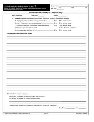 CAMPER HEALTH HISTORY FORM 1
                                                                                                            Camper Name: ________________________________________________
                                                                                                                                 First                  Middle                     Last
Developed and reviewed by: American Camp Association, American Academy of Pediatrics Council on             Birth Date: ____________
School Health, & Association of Camp Nurses                                                                                  Month/Day/Year


                                                         Individual Health Record (For Camp Use Only)
                  Initial Screening                            Date/Time: _________                                  Initials: ____________

                        Screening has been conducted according to camp protocol and significant findings noted as follows:
                         A. Any signs/symptoms of illness or injury upon arrival?........................               No         Yes as noted below
                         B. History of exposure to communicable disease?..................................              No         Yes as noted below
                         C. Additions or corrections to information on this health history?............                 No         Yes as noted below
                         D. Medication given to health-care staff?..................................................                 No       Yes as noted below
                         E. Any signs/symptoms of head lice?......................................................      No         Yes as noted below

      Provider notes: (date/time/initial all entries) _____________________________________________________________________________
      ____________________________________________________________________________________________________________________
      ____________________________________________________________________________________________________________________
      ____________________________________________________________________________________________________________________
      ____________________________________________________________________________________________________________________
      ____________________________________________________________________________________________________________________
      ____________________________________________________________________________________________________________________
      ____________________________________________________________________________________________________________________
      ____________________________________________________________________________________________________________________
      ____________________________________________________________________________________________________________________
      ____________________________________________________________________________________________________________________
      ____________________________________________________________________________________________________________________
      ____________________________________________________________________________________________________________________
      ____________________________________________________________________________________________________________________
      ____________________________________________________________________________________________________________________
      ____________________________________________________________________________________________________________________
      ____________________________________________________________________________________________________________________
      ____________________________________________________________________________________________________________________
      ____________________________________________________________________________________________________________________
      ____________________________________________________________________________________________________________________
      ____________________________________________________________________________________________________________________
      ____________________________________________________________________________________________________________________
      ____________________________________________________________________________________________________________________
      ____________________________________________________________________________________________________________________
      ____________________________________________________________________________________________________________________


      Exit Note: Check one of the following:
               Left camp this day with no reported illness or injury symptoms.
               Left camp this day with the following problem/concern:
                                                                                                                                    _____________________________________
            ________________________________________________________________________________________________________________
            This person was told about the problem and instructed about follow-up as noted above: __________________________________________
                                                                                                                                 Date/Time: ___________          Initials: __________



Copyright 2008 by American Camping Association, Inc.                                        Page 4/4                                                              Rev. 1/2007 LEE/EAW
 