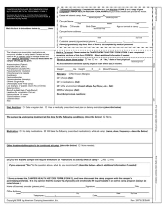 Camper Name ______________________________________________________________________ (For Camp Use) Cabin or Group____________________ (For Camp Use) Session Code(s): ________________
CAMPER HEALTH-CARE RECOMMENDATIONS                                To Parent(s)/Guardian(s): Complete this section and give this form (FORM 2) and a copy of your
by LICENSED MEDICAL PERSONNEL FORM 2                              completed CAMPER HEALTH HISTORY FORM (FORM 1) to your child’s health-care provider for review.
Developed and reviewed by: American Camp Association,             Dates will attend camp: from ______________to_____________
American Academy of Pediatrics Council on School Health, &
                                                                                                      Month/Day/Year          Month/Day/Year
Association of Camp Nurses
                                                                  Camper Name: _____________________________________________________________
                                                                                        First                                 Middle                         Last
                                                                         Male    Female             Birth Date ____________               Age on arrival at camp ________




                                                                                                                                                                            First
Mail this form to the address below by _______ (date)                                                      Month/Day/Year
                                                                  Camper home address: ________________________________________________________
                                                                  ____________________________________________________________________________
                                                                  City                                           State                                       Zip Code

                                                                  Custodial parent(s)/guardian(s) phone: (_______)______________ (_______)____________
                                                                  Parent(s)/guardian(s) stop here. Rest of form to be completed by medical personnel.



The following non-prescription medications are                 Medical Personnel: Please review the CAMPER HEALTH HISTORY FORM (FORM 1) and complete all
commonly stocked in camp Health Centers and are                remaining sections of this form (FORM 2). Attach additional information if needed.
used on an as needed basis to manage illness and
injury. Medical personnel: Cross out those items the
                                                               Physical exam done today:             Yes    No      (If “No,” date of last physical: ___________)
camper should not be given.                                                                                                                             Month/Day/Year
                                                               ACA accreditation standards specify physical exam within last 24 months.




                                                                                                                                                                            Middle
Acetaminophen (Tylenol)
Ibuprofen (Advil, Motrin)
Phenylephrine (Sudafed PE)                                     Weight: _______ lbs       Height: _____ft_____in          Blood Pressure_______/_______
Pseudoephedrine (Sudafed)
Chlorpheneramine maleate                                       Allergies:       No Known Allergies
Guaifenesin
Dextromethorphan                                                  To foods (list):
Diphenhydramine (Benadryl)
Generic cough drops                                               To medications: (list):
Chloraseptic (Sore throat spray)
Lice shampoo or scabies cream (Nix or Elimite)                    To the environment (insect stings, hay fever, etc.– list):
Calamine lotion
Bismuth subsalicylate (Pepto-Bismol)                              Other allergies: (list):
Laxatives for constipation (Ex-Lax)
Hydrocortisone 1% cream                                        Describe previous reactions:
Topical antibiotic cream
Calamine lotion




                                                                                                                                                                            Last
Aloe


Diet, Nutrition:         Eats a regular diet.          Has a medically prescribed meal plan or dietary restrictions:(describe below)



The camper is undergoing treatment at this time for the following conditions: (describe below)                                None.




Medication:          No daily medications.            Will take the following prescribed medication(s) while at camp: (name, dose, frequency—describe below)




Other treatments/therapies to be continued at camp: (describe below)                            None needed.




Do you feel that the camper will require limitations or restrictions to activity while at camp?                          No       Yes

   If you answered “Yes” to the question above, what do you recommend? (describe below—attach additional information if needed)




“I have reviewed the CAMPER HEALTH HISTORY FORM (FORM 1), and have discussed the camp program with the camper’s
parent(s)/guardian(s). It is my opinion that the camper is physically and emotionally fit to participate in an active camp program (except as
noted above.)
Name of licensed provider (please print): __________________________________Signature: _________________________________Title: _________

Office Address_____________________________________________________________________________________________________________
            Street                                                                    City                                                State        Zip Code
                                   Telephone: (________)_____________________                              Date:_______________________

Copyright 2008 by American Camping Association, Inc.                                                                                                   Rev. 2/07 LEE/EAW
 