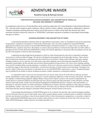 ADVENTURE WAIVER
                                                      Rockfish Camp & Retreat Center

                             PARTICIPATION ACKNOWLEDGEMENT AND ASSUMPTION OF RISKS and
                                          RELEASE AND INDEMNITY AGREEMENT

In consideration of the services of Camp Rockfish, and its chartering organization, NC United Methodist Camp & Retreat Ministries,
INC., and each of their respective agents, employees, officers, directors, trustees, affiliates, representatives, independent contractors,
volunteers (including consulting physicians), and any and all other persons or entities acting under their direction and control
associated  with  them  (collectively  referred  to  as  “ROCKFISH”), participant (and parent or guardian of a participant) acknowledges
and agrees as follows:

                                            ACKNOWLEDGEMENT AND ASSUMPTION OF RISKS

           I  understand  that  participant  and  parents  share  the  responsibility  for  participants’  safety,  for  managing  the  risks  and  for  determining
the  participant’s  suitability  for  the  program  in  which  he/she  will  participate.  I  have  accurately  completed  any  required ROCKFISH
application and medical forms and have reviewed all ROCKFISH program information provided to me. I agree to have my child obey all
ROCKFISH rules, regulation and policies. My child has no mental or physical problems or limitations that might  affect  my  child’s  ability  to  
participate that have not been disclosed to ROCKFISH in writing, I have had the opportunity to ask question about the program activities and
the risks of the program in which my child will participate.

          I understand and acknowledge that the program(s) in which my child will participate has risks and it is impossible to anticipate
every activity in which my child will engage. The activities will depend on the program but may be physically strenuous. These activities
may be instructional, educational, or adventurous and may include but are not limited to: hiking, archery, BB guns, skate park, camping,
including cooking over stoves, open fires or by other means; ropes and/or challenge courses (traversing ropes suspended off the ground,
potentially at great heights, zip lines and other such activities); physical problem-solving activities; rock, wall or tower climbing; repelling;
water activities including rafting, canoeing, kayaking, or swimming; vehicle travel, and rescue scenarios (real or simulated). I understand that
my child may engage in other activities not listed above. Activities may take place in North Carolina or the United States. Participants may
also be in urban or other areas with exposure to individuals who are not under ROCKFISH’s  supervisions  or  control.  The  planned  program  
may be modified for any number of reasons, including convenience, weather, emergencies or unexpected conditions.

          It is impossible to know or list every risk associated with every activity. Some, but not all, of the risks my child may encounter
include: unpredictable or harsh weather; lightning exposure to extreme temperatures (high heat or cold); drowning; wild animals and marine
life; improper or malfunctioning equipment; slipping, falling or being struck by objects or persons; risks caused or complicated by any
mental, physical or emotional conditions any participant may have; physical contact with other participants or other individuals; and other
natural or man-made hazards. Another risk is the potential misjudgment by ROCKFISH instructors, volunteers, other staff members, co-
participants or contractors related to my  child’s  participation,  including  but  not  limited  to  decisions  regarding  my  child’s  physical  condition  
and capabilities, weather, water, terrain, route or medical treatment. All of these risks are inherent to the activities in ROCKFISH’s program,
which means that they cannot be changed or eliminated without altering the essential elements of the activity.

            I acknowledge that participating in an ROCKFISH program involves inherent risks and other risks, hazards and dangers including
some not listed above that can cause or lead to death, injury, illness, property damage, mental or emotional trauma, or disability. Furthermore,
activities may take place several hours or days from any medical facility or where communication, transportation, or evacuation is subject to
delay.  I  understand  that  ROCKFISH  cannot  assure  my  child’s  safety  and  does  not  seek  to  eliminate  all  of  these  risks  of  the  activities of my
child’s  ROCKFISH  program,  whether  inherent  to  not  whether  described  or  not.




Parent/Guardian Initials: _______________                                        Participant Initials: _______________
 