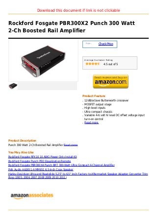 Download this document if link is not clickable


Rockford Fosgate PBR300X2 Punch 300 Watt
2-Ch Boosted Rail Amplifier

                                                              Price :
                                                                        Check Price



                                                             Average Customer Rating

                                                                            4.5 out of 5




                                                         Product Feature
                                                         q   12dB/octave Butterworth crossover
                                                         q   MOSFET output stage
                                                         q   High level inputs
                                                         q   Ultra compact chassis
                                                         q   Variable 4-6 volt hi level DC offset voltage input
                                                             turn-on control
                                                         q   Read more




Product Description
Punch 300 Watt 2-Ch Boosted Rail Amplifier Read more

You May Also Like
Rockford Fosgate RFK10 10 AWG Power Only Install Kit
Rockford Fosgate Punch PEQ Equalization Remote
Rockford Fosgate PBR300X4 Punch BRT 300-Watt Ultra Compact 4-Channel Amplifier
Polk Audio AA2651-A MM651 6.5-Inch Coax Speaker
Harley-Davidson Ultra and Roadglide 5.25" to 6.5" Inch Factory to Aftermarket Speaker Adapter Converter Trim
Ring (2005, 2006 2007 2008 2009 2010 2011)
 