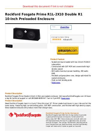 Download this document if link is not clickable


Rockford Fosgate Prime R1L-2X10 Double R1
10-Inch Preloaded Enclosure

                                                               Price :
                                                                         Check Price



                                                              Average Customer Rating

                                                                             4.8 out of 5




                                                          Product Feature
                                                          q   Sealed enclosure loaded with two 10-inch R1S410
                                                              subwoofers
                                                          q   Constructed with 5/8" MDF and covered with high
                                                              density carpet
                                                          q   600 watts maximum power handling, 300 watts
                                                              RMS
                                                          q   Parabolic polypropylene cone, design optimized for
                                                              sealed enclosures
                                                          q   High current binding posts
                                                          q   Read more




Product Description
Rockford Fosgate Prime Double 10-Inch 4 Ohm pre-loaded enclosure. Visit www.RockfordFosgate.com 24 hours
a day for technical support or call (800)669-9899 M-F 7 am to 5 pm MST. Read more
Product Description
Need Rockford Fosgate bass in a hurry? Drop this dual 10" Prime Loaded enclosure in your ride and let the
tunes bump. Featuring high current binding posts, 5/8" MDF construction, and finished with high density carpet,
these loaded enclosures will produce more than enough bass.


                                                    Rockford Fosgate Prime Series Enclosures
                                                    Rockford Fosgate took DNA from its big brother to provide
                                                    a great performing bass enclosures. Constructed from
                                                    heavy duty 5/8" MDF, these enclosures are built solid and
                                                    will reproduce bass the way it's supposed to be; accurate
                                                    and full of impact. The unique "Diamond R" stitching will let
                                                    your friends know you mean business, and the high density
                                                    carpet will make sure it looks as good as it sounds.
 