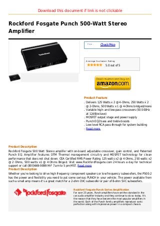 Download this document if link is not clickable


Rockford Fosgate Punch 500-Watt Stereo
Amplifier

                                                              Price :
                                                                        Check Price



                                                             Average Customer Rating

                                                                             5.0 out of 5




                                                         Product Feature
                                                         q   Delivers 125 Watts x 2 @ 4-Ohms, 250 Watts x 2
                                                             @ 2-Ohms, 500 Watts x 1 @ 4-Ohms bridged/mono
                                                         q   Variable high- and low-pass crossovers (50-500Hz
                                                             at 12dB/octave)
                                                         q   MOSFET output stage and power supply
                                                         q   Punch EQ2 bass and treble boosts
                                                         q   Low-level RCA pass-through for system building
                                                         q   Read more




Product Description
Rockford Fosgate 500 Watt Stereo amplifer with on-board adjustable crossover, gain control, and Patented
Punch EQ. Amplifier features DTM Thermal management circuitry and MOSFET technology for clean
performance that does not shut down. CEA Certified RMS Power Rating 125 watts x2 @ 4 Ohms, 250 watts x2
@ 2 Ohms, 500 watts x1 @ 4 Ohms Briged. Visit www.RockfordFosgate.com 24 hours a day for technical
support or call (800)669-9899 M-F 7 am to 5 pm MST. Read more
Product Description
Whether you're looking to drive high frequency component speakers or low frequency subwoofers, the P500-2
has the power and flexibility you need to put some serious PUNCH in your vehicle. The power available from
such a small amp means it's a great match for a 2-ohm DVC subwoofer or pair of 8-ohm SVC subwoofers.


                                                Rockford Fosgate Punch Series Amplification
                                                For over 25 years, Punch amplifiers have set the standard in the
                                                car audio amplifier industry and they continue to do so today. It's
                                                the reason that they have become the most popular amplifiers in
                                                the world. Each of the Punch family amplifiers reproduce sonic
                                                perfection along with impressive power in a compact chassis.
 